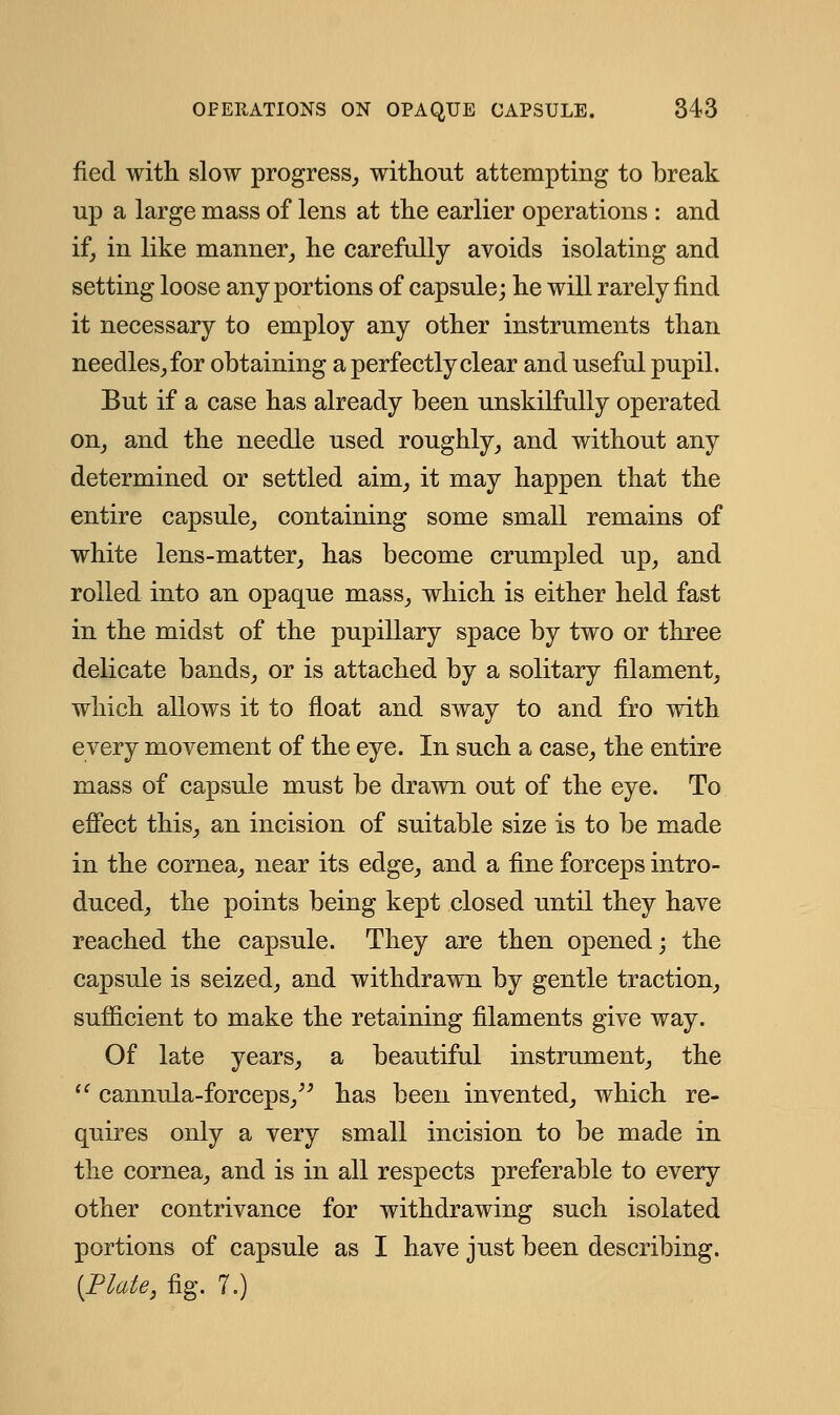fied with slow progress,, without attempting to break up a large mass of lens at the earlier operations : and if, in like manner, he carefully avoids isolating and setting loose any portions of capsule; he will rarely find it necessary to employ any other instruments than needles, for obtaining a perfectly clear and useful pupil. But if a case has already been unskilfully operated on, and the needle used roughly, and without any determined or settled aim, it may happen that the entire capsule, containing some small remains of white lens-matter, has become crumpled up, and rolled into an opaque mass, which is either held fast in the midst of the pupillary space by two or three delicate bands, or is attached by a solitary filament, which allows it to float and sway to and fro with every movement of the eye. In such a case, the entire mass of capsule must be drawn out of the eye. To effect this, an incision of suitable size is to be made in the cornea, near its edge, and a fine forceps intro- duced, the points being kept closed until they have reached the capsule. They are then opened; the capsule is seized, and withdrawn by gentle traction, sufficient to make the retaining filaments give way. Of late years, a beautiful instrument, the  cannula-forceps, has been invented, which re- quires only a very small incision to be made in the cornea, and is in all respects preferable to every other contrivance for withdrawing such isolated portions of capsule as I have just been describing. (Plate, fig. 7.)
