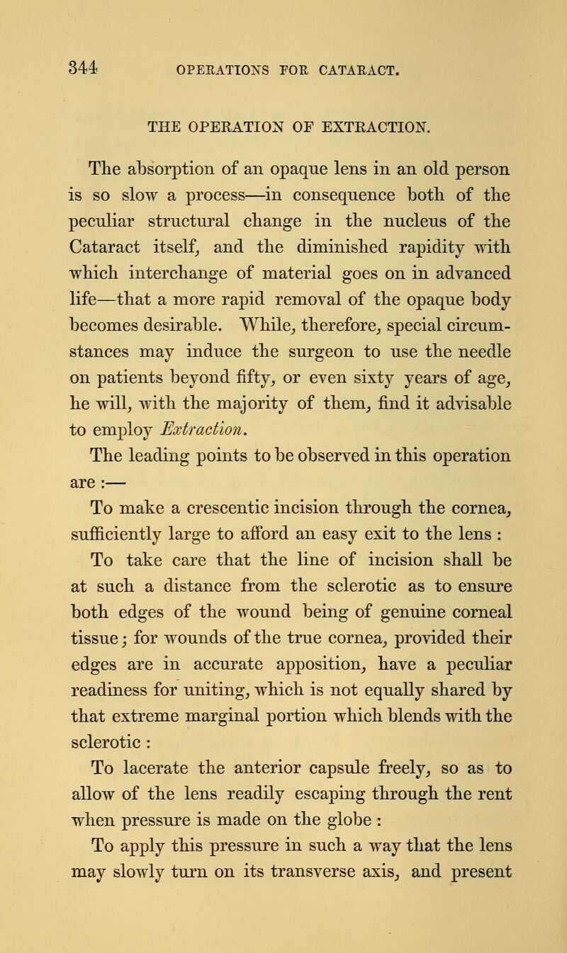 THE OPERATION OF EXTRACTION. The absorption of an opaqne lens in an old person is so slow a process—in consequence both of the peculiar structural change in the nucleus of the Cataract itself, and the diminished rapidity with which interchange of material goes on in advanced life—that a more rapid removal of the opaque body becomes desirable. While, therefore, special circum- stances may induce the surgeon to use the needle on patients beyond fifty, or even sixty years of age, he will, with the majority of them, find it advisable to employ Extraction. The leading points to be observed in this operation are :— To make a crescentic incision through the cornea, sufficiently large to afford an easy exit to the lens : To take care that the line of incision shall be at such a distance from the sclerotic as to ensure both edges of the wound being of genuine corneal tissue; for wounds of the true cornea, provided their edges are in accurate apposition, have a peculiar readiness for uniting, which is not equally shared by that extreme marginal portion which blends with the sclerotic : To lacerate the anterior capsule freely, so as to allow of the lens readily escaping through the rent when pressure is made on the globe : To apply this pressure in such a way that the lens may slowly turn on its transverse axis, and present