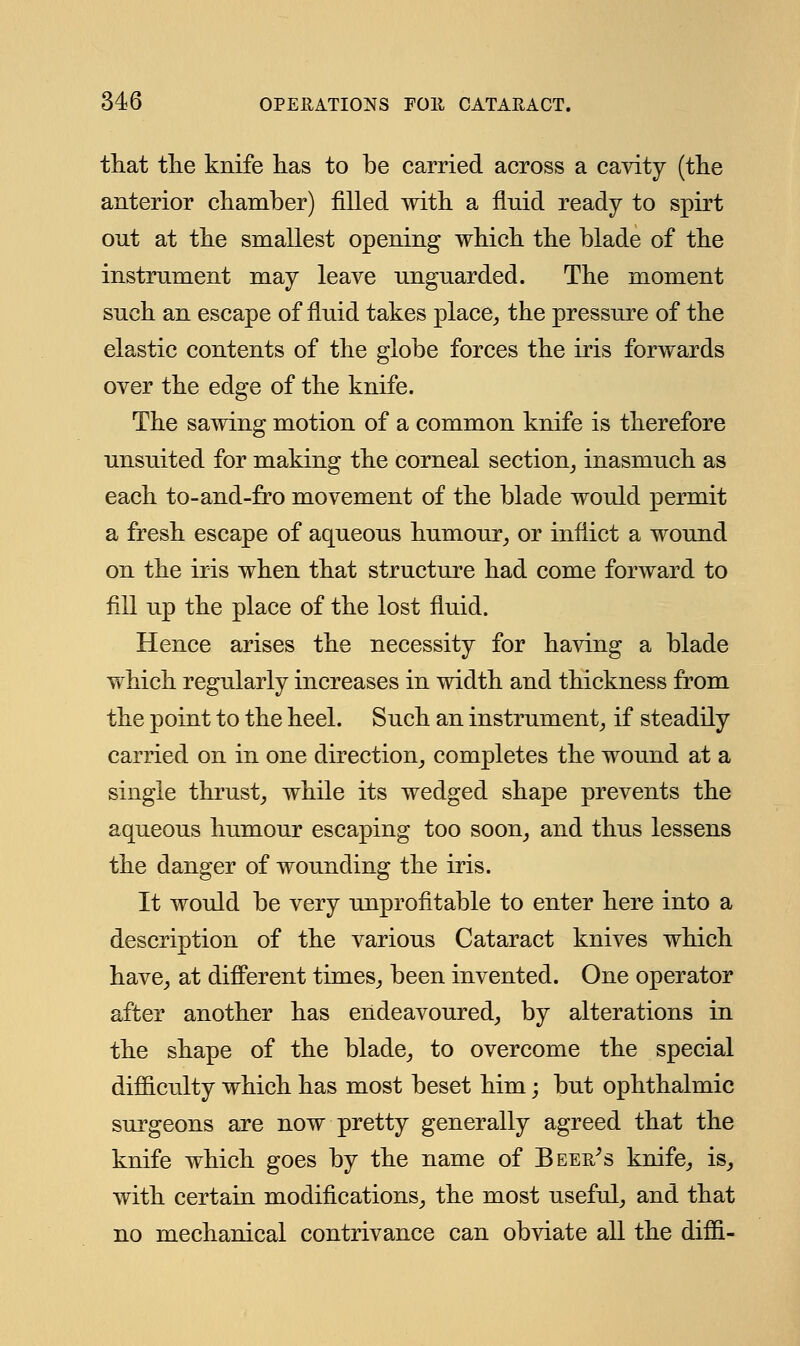 that the knife has to be carried across a cavity (the anterior chamber) filled with a fluid ready to spirt out at the smallest opening which the blade of the instrument may leave unguarded. The moment such an escape of fluid takes place, the pressure of the elastic contents of the globe forces the iris forwards over the edge of the knife. The sawing motion of a common knife is therefore unsuited for making the corneal section, inasmuch as each to-and-fro movement of the blade would permit a fresh escape of aqueous humour, or inflict a wound on the iris when that structure had come forward to fill up the place of the lost fluid. Hence arises the necessity for having a blade which regularly increases in width and thickness from the point to the heel. Such an instrument, if steadily carried on in one direction, completes the wound at a single thrust, while its wedged shape prevents the aqueous humour escaping too soon, and thus lessens the danger of wounding the iris. It would be very unprofitable to enter here into a description of the various Cataract knives which have, at different times, been invented. One operator after another has endeavoured, by alterations in the shape of the blade, to overcome the special difficulty which has most beset him; but ophthalmic surgeons are now pretty generally agreed that the knife which goes by the name of Beer's knife, is, with certain modifications, the most useful, and that no mechanical contrivance can obviate all the diffi-