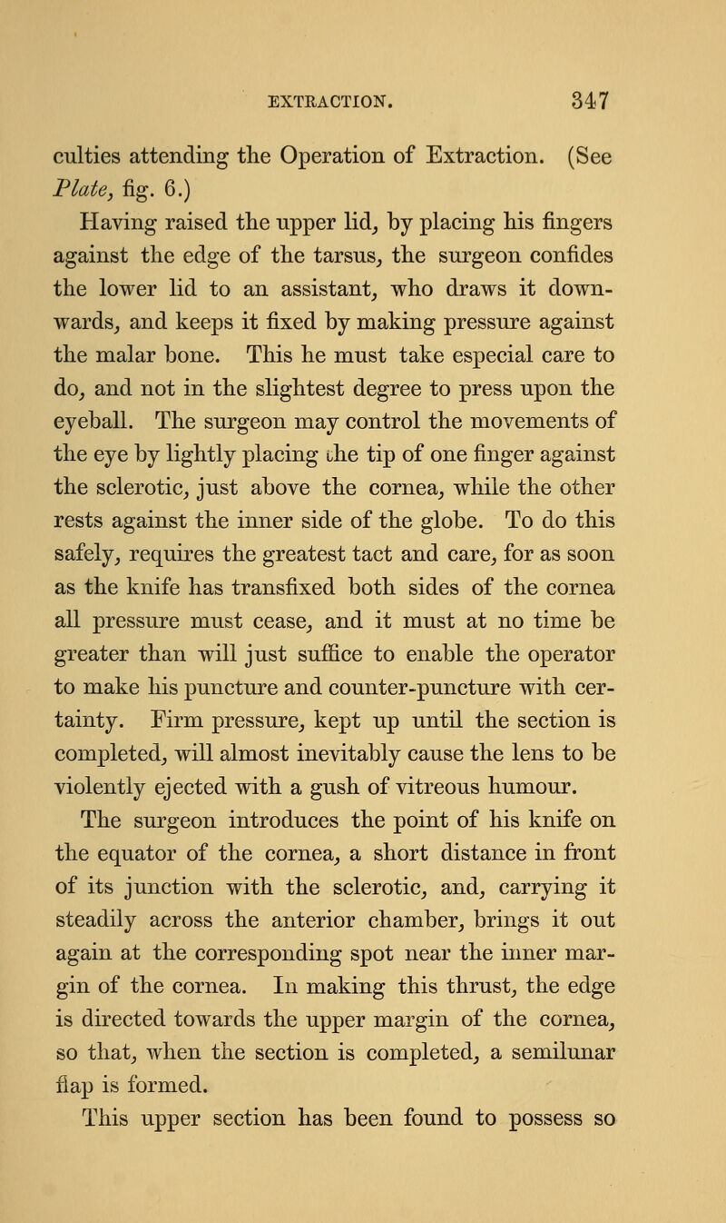 culties attending the Operation of Extraction. (See Plate, fig. 6.) Having raised the npper lid, by placing his fingers against the edge of the tarsus, the surgeon confides the lower lid to an assistant, who draws it down- wards, and keeps it fixed by making pressure against the malar bone. This he must take especial care to do, and not in the slightest degree to press upon the eyeball. The surgeon may control the movements of the eye by lightly placing che tip of one finger against the sclerotic, just above the cornea, while the other rests against the inner side of the globe. To do this safely, requires the greatest tact and care, for as soon as the knife has transfixed both sides of the cornea all pressure must cease, and it must at no time be greater than will just suffice to enable the operator to make his puncture and counter-puncture with cer- tainty. Firm pressure, kept up until the section is completed, will almost inevitably cause the lens to be violently ejected with a gush of vitreous humour. The surgeon introduces the point of his knife on the equator of the cornea, a short distance in front of its junction with the sclerotic, and, carrying it steadily across the anterior chamber, brings it out again at the corresponding spot near the inner mar- gin of the cornea. In making this thrust, the edge is directed towards the upper margin of the cornea, so that, when the section is completed, a semilunar flap is formed. This upper section has been found to possess so