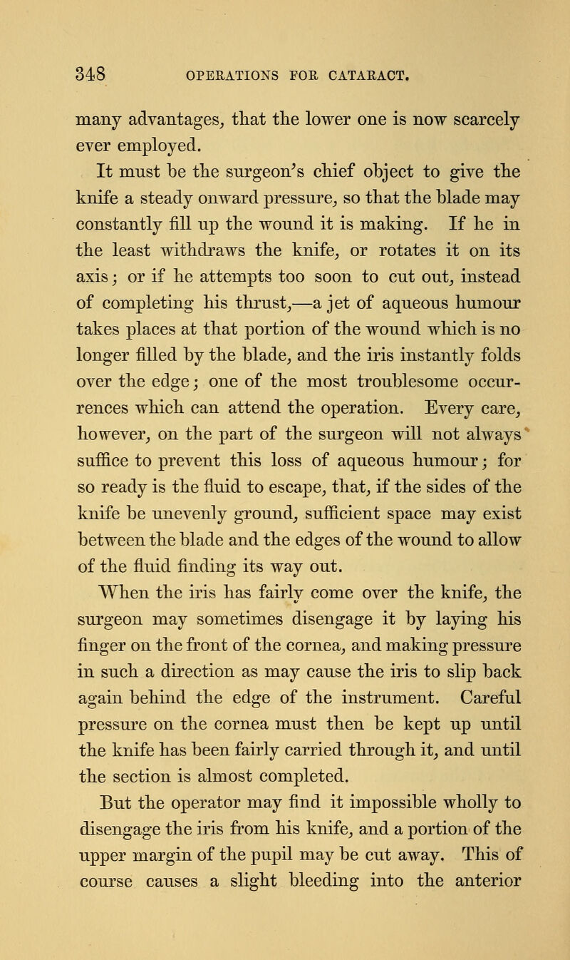 many advantages,, that the lower one is now scarcely ever employed. It must be the surgeon's chief object to give the knife a steady onward pressure, so that the blade may constantly fill np the wonnd it is making. If he in the least withdraws the knife, or rotates it on its axis; or if he attempts too soon to cnt out, instead of completing his thrust,—a jet of aqueous humour takes places at that portion of the wound which is no longer filled by the blade, and the iris instantly folds over the edge; one of the most troublesome occur- rences which can attend the operation. Every care, however, on the part of the surgeon will not always suffice to prevent this loss of aqueous humour; for so ready is the fluid to escape, that, if the sides of the knife be unevenly ground, sufficient space may exist between the blade and the edges of the wound to allow of the fluid finding its way out. When the iris has fairly come over the knife, the surgeon may sometimes disengage it by laying his finger on the front of the cornea, and making pressure in such a direction as may cause the iris to slip back again behind the edge of the instrument. Careful pressure on the cornea must then be kept up until the knife has been fairly carried through it, and until the section is almost completed. But the operator may find it impossible wholly to disengage the iris from his knife, and a portion of the upper margin of the pupil may be cut away. This of course causes a slight bleeding into the anterior