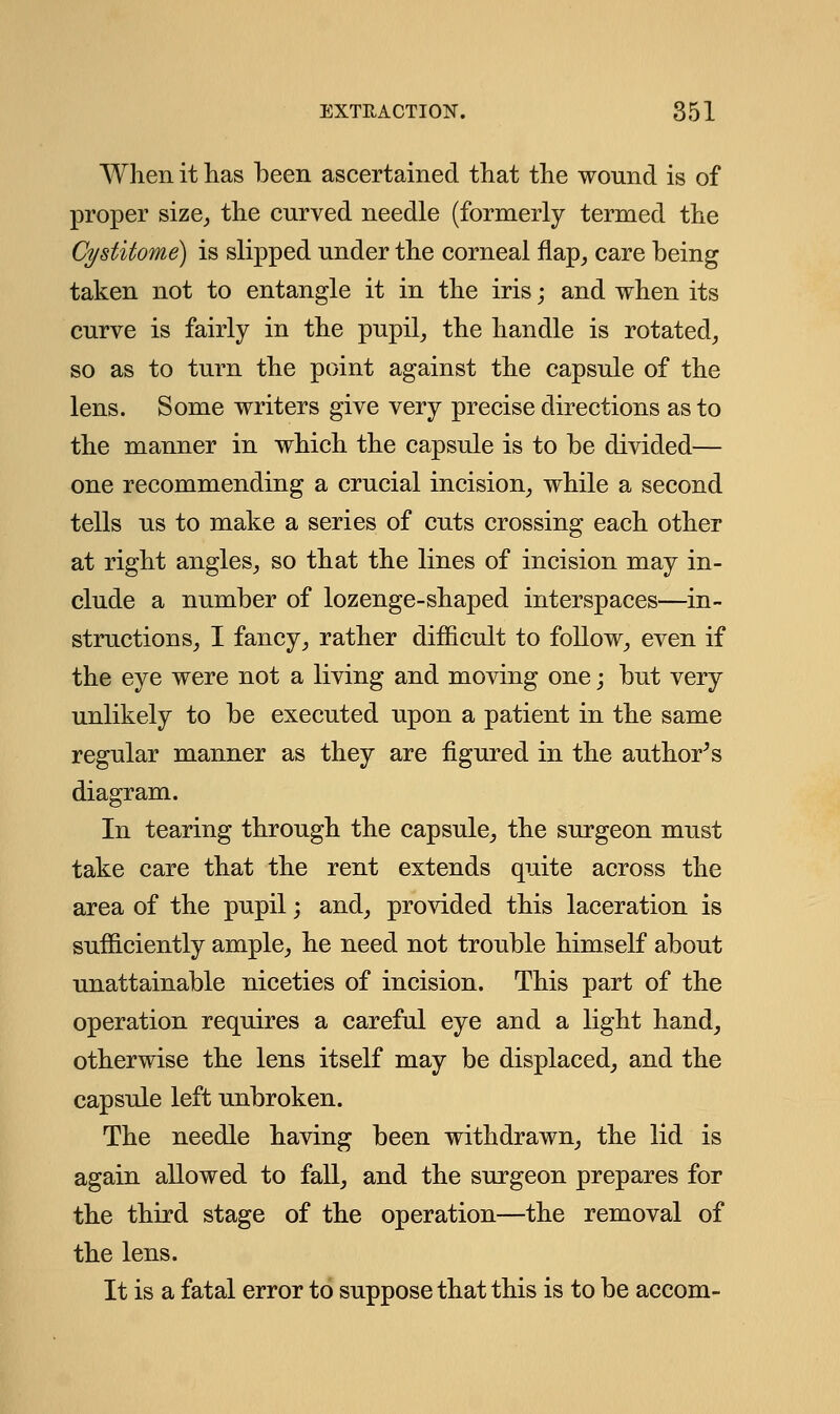 When it has been ascertained that the wound is of proper size, the curved needle (formerly termed the Cystitome) is slipped under the corneal flap, care being taken not to entangle it in the iris; and when its curve is fairly in the pupil, the handle is rotated, so as to turn the point against the capsule of the lens. Some writers give very precise directions as to the manner in which the capsule is to be divided— one recommending a crucial incision, while a second tells us to make a series of cuts crossing each other at right angles, so that the lines of incision may in- clude a number of lozenge-shaped interspaces—in- structions, I fancy, rather difficult to follow, even if the eye were not a living and moving one; but very unlikely to be executed upon a patient in the same regular manner as they are figured in the author's diagram. In tearing through the capsule, the surgeon must take care that the rent extends quite across the area of the pupil; and, provided this laceration is sufficiently ample, he need not trouble himself about unattainable niceties of incision. This part of the operation requires a careful eye and a light hand, otherwise the lens itself may be displaced, and the capsule left unbroken. The needle having been withdrawn, the lid is again allowed to fall, and the surgeon prepares for the third stage of the operation—the removal of the lens. It is a fatal error to suppose that this is to be accom-