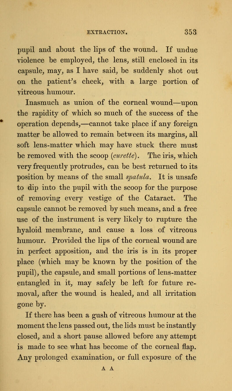 pupil and about the lips of the wound. If undue violence be employed, the lens, still enclosed in its capsule, may, as I have said, be suddenly shot out on the patient's cheek, with a large portion of vitreous humour. Inasmuch as union of the corneal wound—upon the rapidity of which so much of the success of the operation depends,—cannot take place if any foreign matter be allowed to remain between its margins, all soft lens-matter which may have stuck there must be removed with the scoop {curette). The iris, which very frequently protrudes, can be best returned to its position by means of the small spatula. It is unsafe to dip into the pupil with the scoop for the purpose of removing every vestige of the Cataract. The capsule cannot be removed by such means, and a free use of the instrument is very likely to rupture the hyaloid membrane, and cause a loss of vitreous humour. Provided the lips of the corneal wound are in perfect apposition, and the iris is in its proper place (which may be known by the position of the pupil), the capsule, and small portions of lens-matter entangled in it, may safely be left for future re- moval, after the wound is healed, and all irritation gone by. If there has been a gush of vitreous humour at the moment the lens passed out, the lids must be instantly closed, and a short pause allowed before any attempt is made to see what has become of the corneal flap. Any prolonged examination, or full exposure of the A A