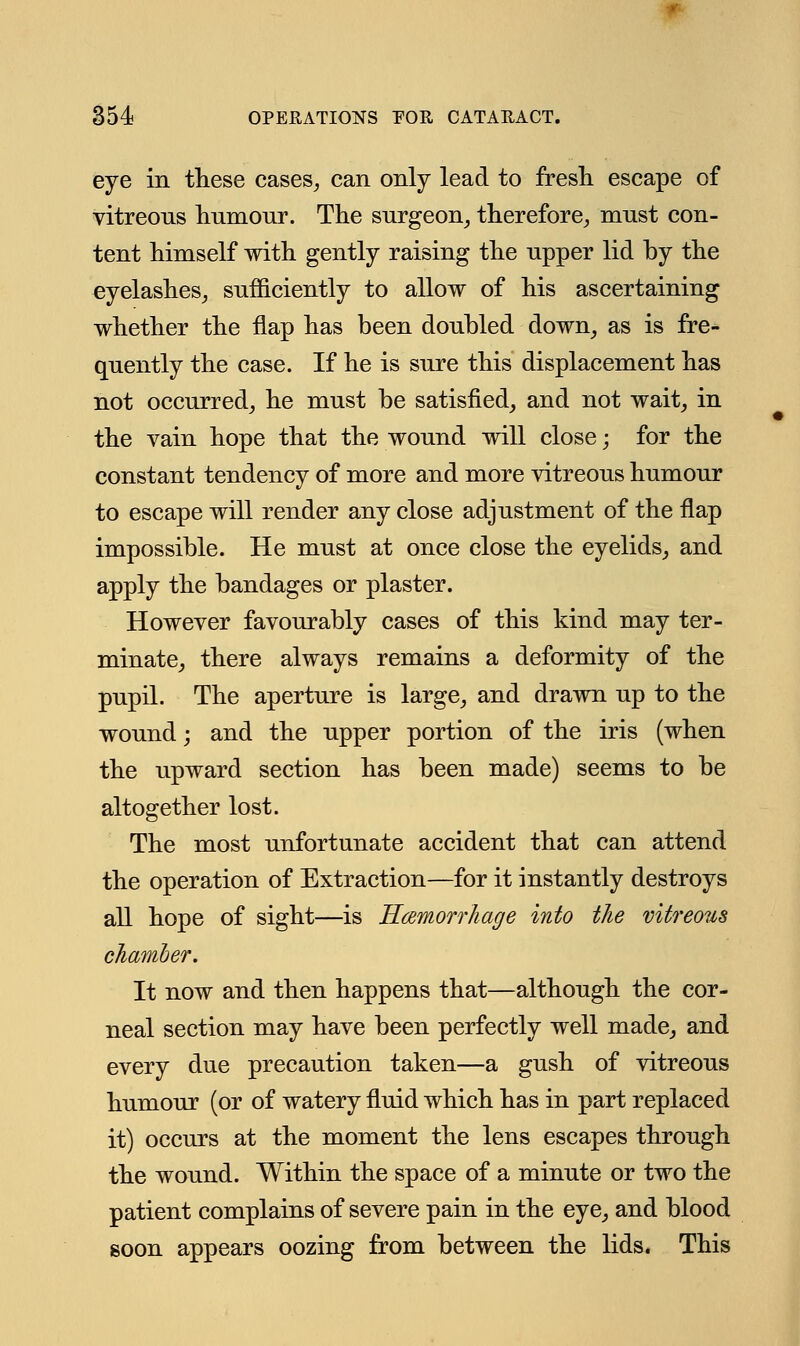 eye in these cases,, can only lead to fresh escape of vitreous humour. The surgeon, therefore, must con- tent himself with gently raising the upper lid by the eyelashes, sufficiently to allow of his ascertaining whether the flap has been doubled down, as is fre- quently the case. If he is sure this displacement has not occurred, he must be satisfied, and not wait, in the vain hope that the wound will close; for the constant tendency of more and more vitreous humour to escape will render any close adjustment of the flap impossible. He must at once close the eyelids, and apply the bandages or plaster. However favourably cases of this kind may ter- minate, there always remains a deformity of the pupil. The aperture is large, and drawn up to the wound; and the upper portion of the iris (when the upward section has been made) seems to be altogether lost. The most unfortunate accident that can attend the operation of Extraction—for it instantly destroys all hope of sight—is Hemorrhage into the vitreous chamber. It now and then happens that—although the cor- neal section may have been perfectly well made, and every due precaution taken—a gush of vitreous humour (or of watery fluid which has in part replaced it) occurs at the moment the lens escapes through the wound. Within the space of a minute or two the patient complains of severe pain in the eye, and blood soon appears oozing from between the lids. This