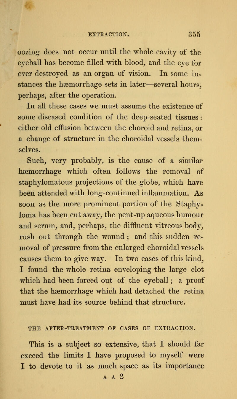 oozing does not occur until the whole cavity of the eyeball has become filled with blood, and the eye for ever destroyed as an organ of vision. In some in- stances the haemorrhage sets in later—several hours, perhaps, after the operation. In all these cases we must assume the existence of some diseased condition of the deep-seated tissues: either old effusion between the choroid and retina, or a change of structure in the choroidal vessels them- selves. Such, very probably, is the cause of a similar haemorrhage which often follows the removal of staphylomatous projections of the globe, which have been attended with long-continued inflammation. As soon as the more prominent portion of the Staphy- loma has been cut away, the pent-up aqueous humour and serum, and, perhaps, the diffluent vitreous body, rush out through the wound; and this sudden re- moval of pressure from the enlarged choroidal vessels causes them to give way. In two cases of this kind, I found the whole retina enveloping the large clot which had been forced out of the eyeball; a proof that the haemorrhage which had detached the retina must have had its source behind that structure. THE AFTER-TREATMENT OF CASES OF EXTRACTION. This is a subject so extensive, that I should far exceed the limits I have proposed to myself were I to devote to it as much space as its importance A A %