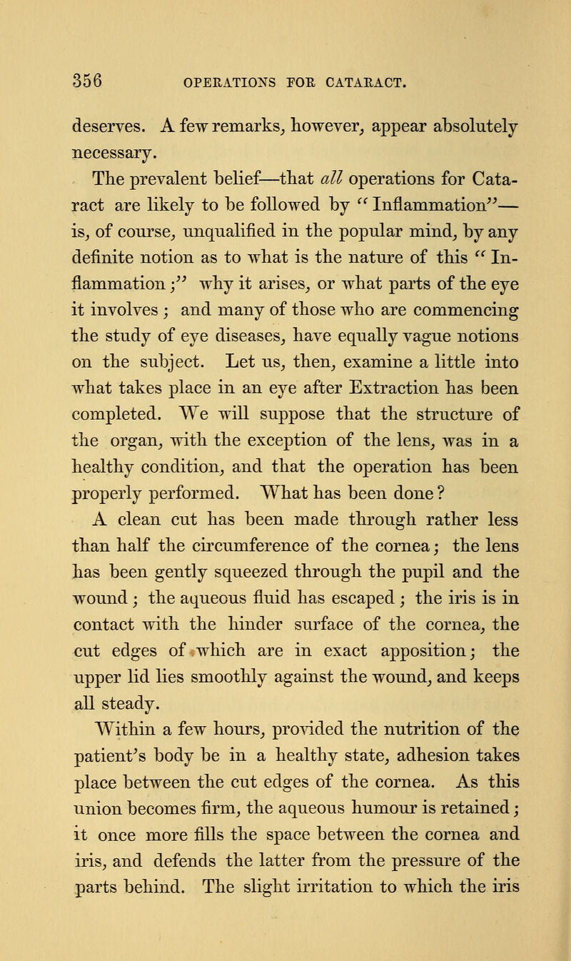 deserves. A few remarks, however, appear absolutely necessary. The prevalent belief—that all operations for Cata- ract are likely to be followed by  Inflammation— is, of course, unqualified in the popular mind, by any definite notion as to what is the nature of this li In- flammation ; why it arises, or what parts of the eye it involves ; and many of those who are commencing the study of eye diseases, have equally vague notions on the subject. Let us, then, examine a little into what takes place in an eye after Extraction has been completed. We will suppose that the structure of the organ, with the exception of the lens, was in a healthy condition, and that the operation has been properly performed. What has been done ? A clean cut has been made through rather less than half the circumference of the cornea; the lens has been gently squeezed through the pupil and the wound ; the aqueous fluid has escaped; the iris is in contact with the hinder surface of the cornea, the cut edges of which are in exact apposition; the upper lid lies smoothly against the wound, and keeps all steady. Within a few hours, provided the nutrition of the patient's body be in a healthy state, adhesion takes place between the cut edges of the cornea. As this union becomes firm, the aqueous humour is retained; it once more fills the space between the cornea and iris, and defends the latter from the pressure of the parts behind. The slight irritation to which the iris
