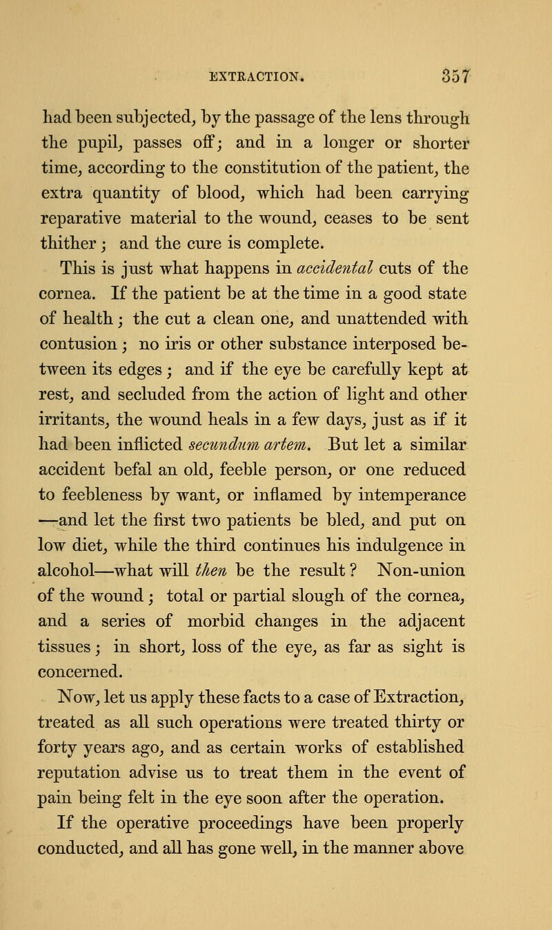 had been subjected, by the passage of the lens through the pupil, passes off; and in a longer or shorter time, according to the constitution of the patient, the extra quantity of blood, which had been carrying reparative material to the wound, ceases to be sent thither; and the cure is complete. This is just what happens in accidental cuts of the cornea. If the patient be at the time in a good state of health; the cut a clean one, and unattended with contusion; no iris or other substance interposed be- tween its edges ; and if the eye be carefully kept at rest, and secluded from the action of light and other irritants, the wound heals in a few days, just as if it had been inflicted secundum artem. But let a similar accident befal an old, feeble person, or one reduced to feebleness by want, or inflamed by intemperance —and let the first two patients be bled, and put on low diet, while the third continues his indulgence in alcohol—what will then be the result ? Non-union of the wound; total or partial slough of the cornea, and a series of morbid changes in the adjacent tissues; in short, loss of the eye, as far as sight is concerned. Now, let us apply these facts to a case of Extraction, treated as all such operations were treated thirty or forty years ago, and as certain works of established reputation advise us to treat them in the event of pain being felt in the eye soon after the operation. If the operative proceedings have been properly conducted, and all has gone well, in the manner above