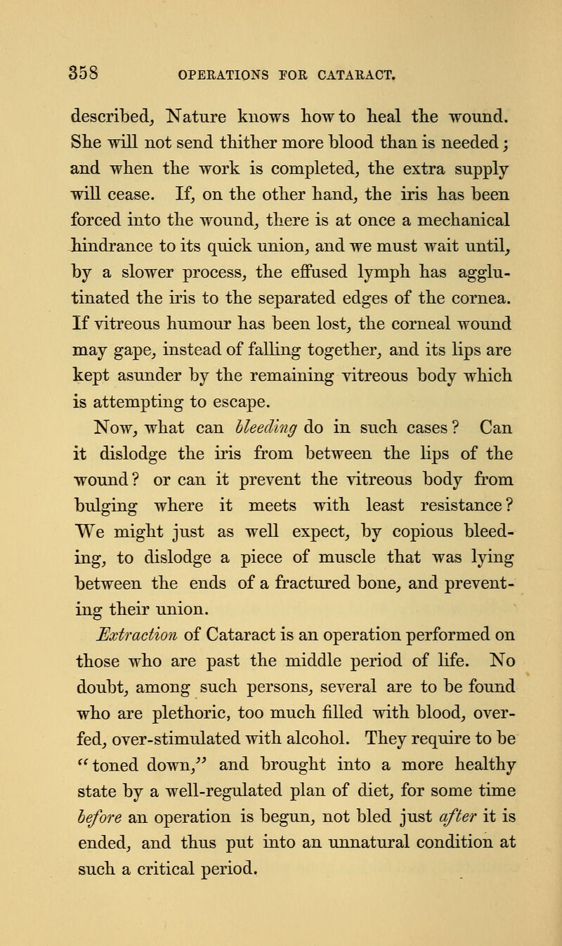 described,, Nature knows how to heal the wound. She will not send thither more blood than is needed; and when the work is completed, the extra supply will cease. If, on the other hand, the iris has been forced into the wound, there is at once a mechanical hindrance to its quick union, and we must wait until, by a slower process, the effused lymph has agglu- tinated the iris to the separated edges of the cornea. If vitreous humour has been lost, the corneal wound may gape, instead of falling together, and its lips are kept asunder by the remaining vitreous body which is attempting to escape. Now, what can bleeding do in such cases ? Can it dislodge the iris from between the lips of the wound? or can it prevent the vitreous body from bulging where it meets with least resistance? We might just as well expect, by copious bleed- ing, to dislodge a piece of muscle that was lying between the ends of a fractured bone, and prevent- ing their union. Extraction of Cataract is an operation performed on those who are past the middle period of life. No doubt, among such persons, several are to be found who are plethoric, too much filled with blood, over- fed, over-stimulated with alcohol. They require to be  toned down, and brought into a more healthy state by a well-regulated plan of diet, for some time before an operation is begun, not bled just after it is ended, and thus put into an unnatural condition at such a critical period.