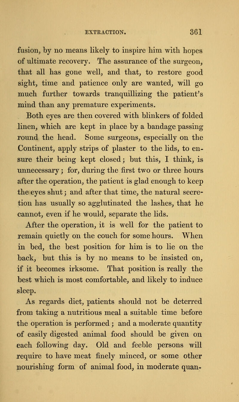 fusion, by no means likely to inspire him with hopes of ultimate recovery. The assurance of the surgeon, that all has gone well, and that, to restore good sight, time and patience only are wanted, will go much further towards tranquillizing the patient's mind than any premature experiments. Both eyes are then covered with blinkers of folded linen, which are kept in place by a bandage passing round the head. Some surgeons, especially on the Continent, apply strips of plaster to the lids, to en- sure their being kept closed; but this, I think, is unnecessary; for, during the first two or three hours after the operation, the patient is glad enough to keep the eyes shut; and after that time, the natural secre- tion has usually so agglutinated the lashes, that he cannot, even if he would, separate the lids. After the operation, it is well for the patient to remain quietly on the couch for some hours. When in bed, the best position for him is to lie on the back, but this is by no means to be insisted on, if it becomes irksome. That position is really the best which is most comfortable, and likely to induce sleep. As regards diet, patients should not be deterred from taking a nutritious meal a suitable time before the operation is performed; and a moderate quantity of easily digested animal food should be given on each following day. Old and feeble persons will require to have meat finely minced, or some other nourishing form of animal food, in moderate quan-