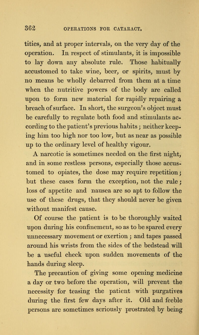 tities, and at proper intervals, on the very day of the operation. In respect of stimulants, it is impossible to lay down any absolute rule. Those habitually accustomed to take wine, beer, or spirits, must by no means be wholly debarred from them at a time when the nutritive powers of the body are called upon to form new material for rapidly repairing a breach of surface. In short, the surgeon's object must be carefully to regulate both food and stimulants ac- cording to the patient's previous habits; neither keep- ing him too high nor too low, but as near as possible up to the ordinary level of healthy vigour. A narcotic is sometimes needed on the first night, and in some restless persons, especially those accus- tomed to opiates, the dose may require repetition; but these cases form the exception, not the rule; loss of appetite and nausea are so apt to follow the use of these drugs, that they should never be given without manifest cause. Of course the patient is to be thoroughly waited upon during his confinement, so as to be spared every unnecessary movement or exertion; and tapes passed around his wrists from the sides of the bedstead will be a useful check upon sudden movements of the hands during sleep. The precaution of giving some opening medicine a day or two before the operation, will prevent the necessity for teasing the patient with purgatives during the first few days after it. Old and feeble persons are sometimes seriously prostrated by being