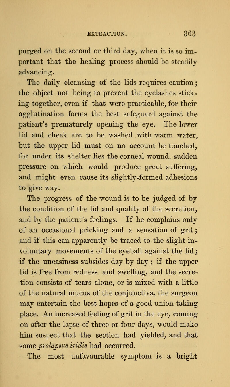 purged on the second or third day, when it is so im- portant that the healing process should be steadily advancing. The daily cleansing of the lids requires caution; the object not being to prevent the eyelashes stick- ing together, even if that were practicable, for their agglutination forms the best safeguard against the patient's prematurely opening the eye. The lower lid and cheek are to be washed with warm water, but the upper lid must on no account be touched, for under its shelter lies the corneal wound, sudden pressure on which would produce great suffering, and might even cause its slightly-formed adhesions to give way. The progress of the wound is to be judged of by the condition of the lid and quality of the secretion, and by the patient's feelings. If he complains only of an occasional pricking and a sensation of grit; and if this can apparently be traced to the slight in- voluntary movements of the eyeball against the lid; if the uneasiness subsides day by day; if the upper lid is free from redness and swelling, and the secre- tion consists of tears alone, or is mixed with a little of the natural mucus of the conjunctiva, the surgeon may entertain the best hopes of a good union taking place. An increased feeling of grit in the eye, coming on after the lapse of three or four days, would make him suspect that the section had yielded, and that some prolapsus iridis had occurred. The most unfavourable symptom is a bright