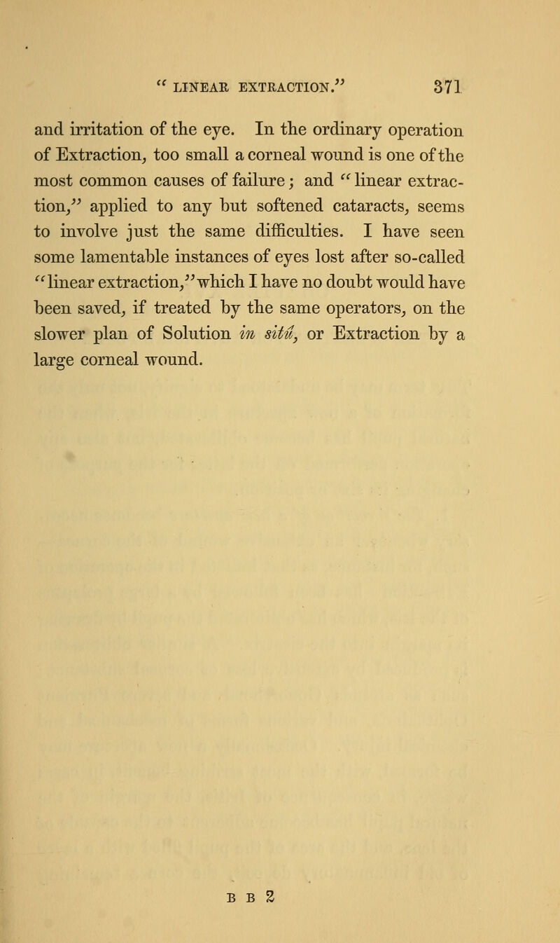 and irritation of the eye. In the ordinary operation of Extraction, too small a corneal wound is one of the most common causes of failure; and  linear extrac- tion, applied to any but softened cataracts, seems to involve just the same difficulties. I have seen some lamentable instances of eyes lost after so-called linear extraction, which I have no doubt would have been saved, if treated by the same operators, on the slower plan of Solution in situ, or Extraction by a large corneal wound. b b 2