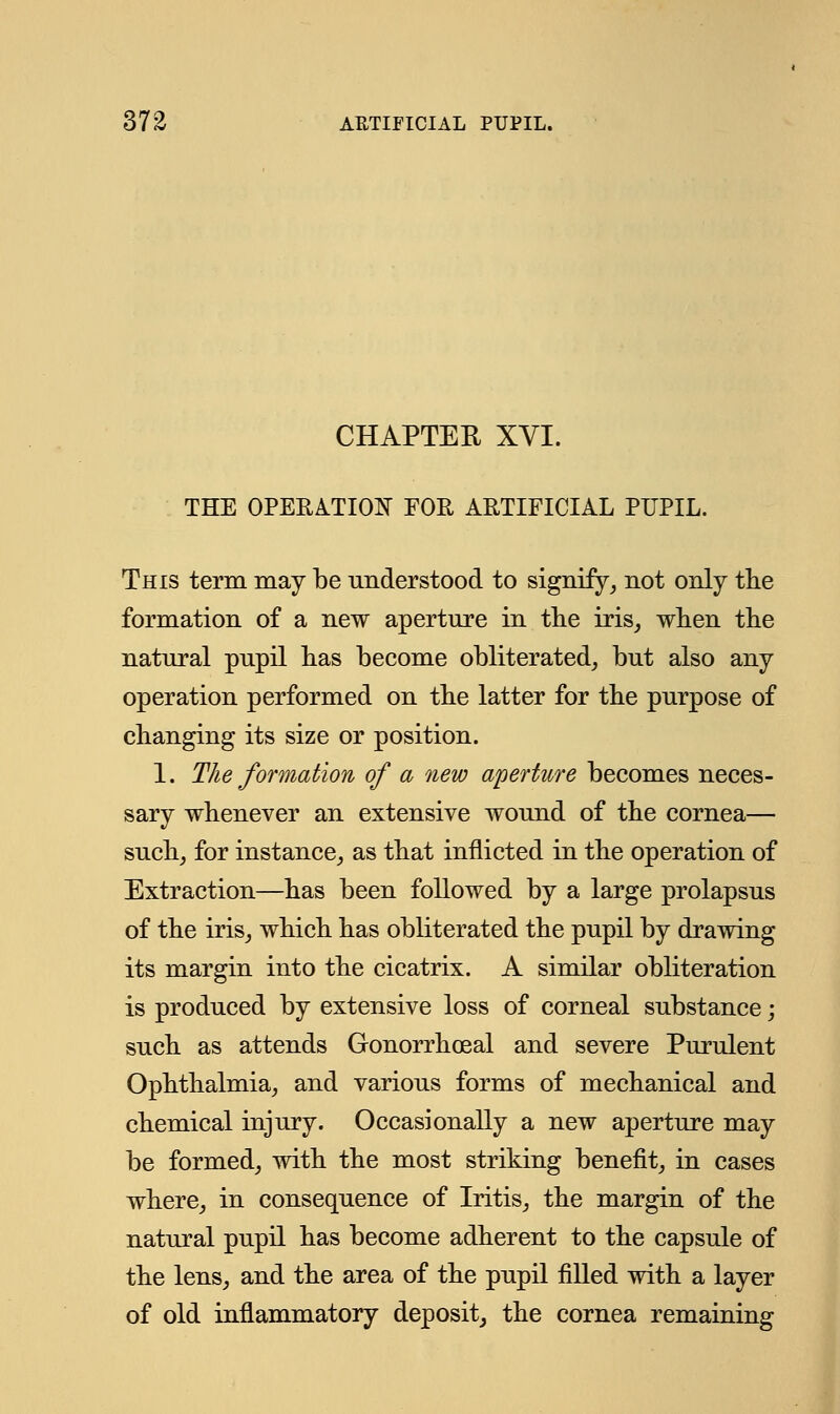 CHAPTEK XVI. THE OPERATION FOE ARTIFICIAL PUPIL. This term may be understood to signify, not only the formation of a new aperture in the iris, when the natural pupil has become obliterated, but also any operation performed on the latter for the purpose of changing its size or position. 1. The formation of a new aperture becomes neces- sary whenever an extensive wound of the cornea— such, for instance, as that inflicted in the operation of Extraction—has been followed by a large prolapsus of the iris, which has obliterated the pupil by drawing its margin into the cicatrix. A similar obliteration is produced by extensive loss of corneal substance; such as attends Gonorrheal and severe Purulent Ophthalmia, and various forms of mechanical and chemical injury. Occasionally a new aperture may be formed, with the most striking benefit, in cases where, in consequence of Iritis, the margin of the natural pupil has become adherent to the capsule of the lens, and the area of the pupil filled with a layer of old inflammatory deposit, the cornea remaining