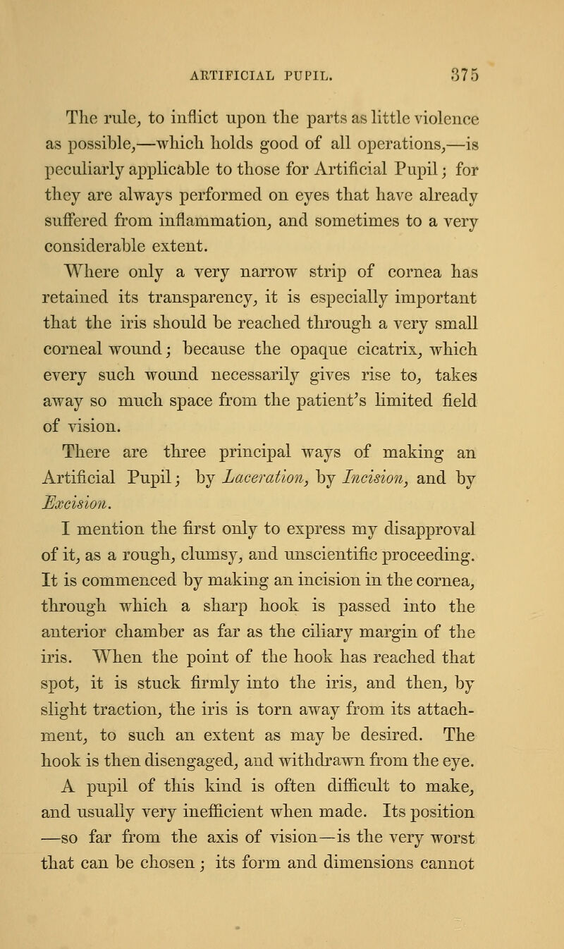 The rule, to inflict upon the parts as little violence as possible,—which holds good of all operations,—is peculiarly applicable to those for Artificial Pupil; for they are always performed on eyes that have already suffered from inflammation, and sometimes to a very considerable extent. Where only a very narrow strip of cornea has retained its transparency, it is especially important that the iris should be reached through a very small corneal wound; because the opaque cicatrix, which every such wound necessarily gives rise to, takes away so much space from the patient's limited field of vision. There are three principal ways of making an Artificial Pupil; by Laceration, by Incision, and by Excision. I mention the first only to express my disapproval of it, as a rough, clumsy, and unscientific proceeding. It is commenced by making an incision in the cornea, through which a sharp hook is passed into the anterior chamber as far as the ciliary margin of the iris. When the point of the hook has reached that spot, it is stuck firmly into the iris, and then, by slight traction, the iris is torn away from its attach- ment, to such an extent as may be desired. The hook is then disengaged, and withdrawn from the eye. A pupil of this kind is often difficult to make, and usually very inefficient when made. Its position —so far from the axis of vision—is the very worst that can be chosen; its form and dimensions cannot