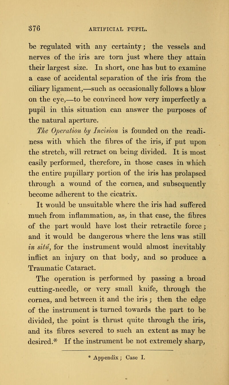 be regulated with any certainty; the vessels and nerves of the iris are torn jnst where they attain their largest size. In short, one has but to examine a case of accidental separation of the iris from the ciliary ligament,—such as occasionally follows a blow on the eye,—to be convinced how Yerj imperfectly a pupil in this situation can answer the purposes of the natural aperture. The Operation hy Incision is founded on the readi- ness with which the fibres of the iris, if put upon the stretch, will retract on being divided. It is most easily performed, therefore, in those cases in which the entire pupillary portion of the iris has prolapsed through a wound of the cornea, and subsequently become adherent to the cicatrix. It would be unsuitable where the iris had suffered much from inflammation, as, in that case, the fibres of the part would have lost their retractile force; and it would be dangerous where the lens was still in situ, for the instrument would almost inevitably inflict an injury on that body, and so produce a Traumatic Cataract. The operation is performed by passing a broad cutting-needle, or very small knife, through the cornea, and between it and the iris ; then the edge of the instrument is turned towards the part to be divided, the point is thrust quite through the iris, and its fibres severed to such an extent as may be desired.* If the instrument be not extremely sharp, Appendix; Case I.