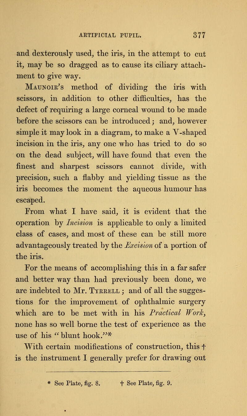 and dexterously used, the iris, in the attempt to cut it, may be so dragged as to cause its ciliary attach- ment to give way. Maunoie's method of dividing the iris with scissors, in addition to other difficulties, has the defect of requiring a large corneal wound to be made before the scissors can be introduced; and, however simple it may look in a diagram, to make a Y-shaped incision in the iris, any one who has tried to do so on the dead subject, will have found that even the finest and sharpest scissors cannot divide, with precision, such a flabby and yielding tissue as the iris becomes the moment the aqueous humour has escaped. From what I have said, it is evident that the operation by Incision is applicable to only a limited class of cases, and most of these can be still more advantageously treated by the Excision of a portion of the iris. For the means of accomplishing this in a far safer and better way than had previously been done, we are indebted to Mr. Tyerell ; and of all the sugges- tions for the improvement of ophthalmic surgery which are to be met with in his Practical Work, none has so well borne the test of experience as the use of his  blunt hook.-* With certain modifications of construction, this f is the instrument I generally prefer for drawing out * See Plate, fig. 8. f See Plate, fig. 9.