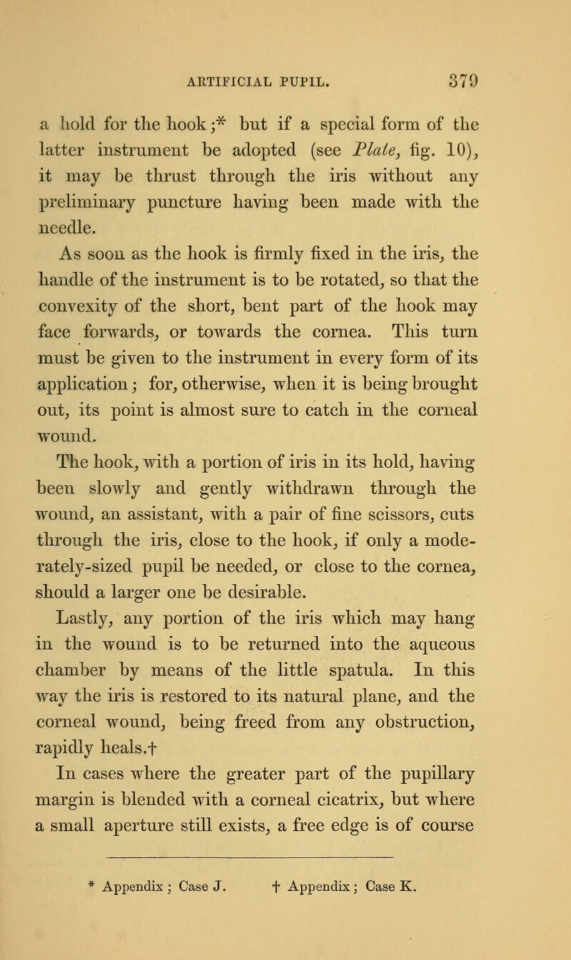 a hold for the hook ;# but if a special form of the latter instrument be adopted (see Plate, fig. 10), it may be thrust through the iris without any- preliminary puncture having been made with the needle. As soon as the hook is firmly fixed in the iris, the handle of the instrument is to be rotated, so that the convexity of the short, bent part of the hook may face forwards, or towards the cornea. This turn must be given to the instrument in every form of its application; for, otherwise, when it is being brought out, its point is almost sure to catch in the corneal wound. The hook, with a portion of iris in its hold, having been slowly and gently withdrawn through the wound, an assistant, with a pair of fine scissors, cuts through the iris, close to the hook, if only a mode- rately-sized pupil be needed, or close to the cornea, should a larger one be desirable. Lastly, any portion of the iris which may hang in the wound is to be returned into the aqueous chamber by means of the little spatula. In this way the iris is restored to its natural plane, and the corneal wound, being freed from any obstruction, rapidly heals.f In cases where the greater part of the pupillary margin is blended with a corneal cicatrix, but where a small aperture still exists, a free edge is of course Appendix ; Case J. i* Appendix; Case K.