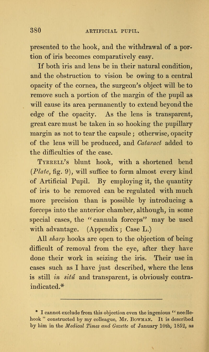 presented to the hook, and the withdrawal of a por- tion of iris becomes comparatively easy. If both iris and lens be in their natural condition, and the obstruction to vision be owing to a central opacity of the cornea, the surgeon's object will be to remove such a portion of the margin of the pupil as will cause its area permanently to extend beyond the edge of the opacity. As the lens is transparent, great care must be taken in so hooking the pupillary margin as not to tear the capsule; otherwise, opacity of the lens will be produced, and Cataract added to the difficulties of the case. Tyrrell's blunt hook, with a shortened bend {Plate, fig. 9), will suffice to form almost every kind of Artificial Pupil. By employing it, the quantity of iris to be removed can be regulated with much more precision than is possible by introducing a forceps into the anterior chamber, although, in some special cases, the  cannula forceps may be used with advantage. (Appendix; Case L.) All sharp hooks are open to the objection of being difficult of removal from the eye, after they have done their work in seizing the iris. Their use in cases such as I have just described, where the lens is still in situ and transparent, is obviously contra- indicated.* * I cannot exclude from this objection even the ingenious  needle- hook  constructed by my colleague, Mr. Bowman. It is described by him in the Medical Times and Gazette of January 10th, 1852, as