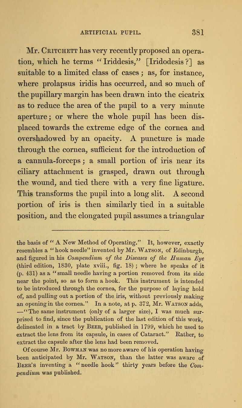 Mr. Chitchett has very recently proposed an opera- tion, which he terms  Iriddesis, [Iridodesis ?] as suitable to a limited class of cases; as, for instance, where prolapsus iridis has occurred, and so much of the pupillary margin has been drawn into the cicatrix as to reduce the area of the pupil to a yery minute aperture; or where the whole pupil has been dis- placed towards the extreme edge of the cornea and overshadowed by an opacity. A puncture is made through the cornea, sufficient for the introduction of a cannula-forceps; a small portion of iris near its ciliary attachment is grasped, drawn out through the wound, and tied there with a very fine ligature. This transforms the pupil into a long slit. A second portion of iris is then similarly tied in a suitable position, and the elongated pupil assumes a triangular the basis of  A New Method of Operating. It, however, exactly resembles a  hook needle invented by Mr. Watson, of Edinburgh, and figured in his Compendium of the Diseases of the Human Eye (third edition, 1830, plate xviii., fig. 18) ; where he speaks of it (p. 431) as a small needle having a portion removed from its side near the point, so as to form a hook. This instrument is intended to be introduced through the cornea, for the purpose of laying hold of, and pulling out a portion of the iris, without previously making an opening in the cornea. In a note, at p. 372, Mr. Watson adds, —The same instrument (only of a larger size), I was much sur- prised to find, since the publication of the last edition of this work, delineated in a tract by Beee, published in 1799, which he used to extract the lens from its capsule, in cases of Cataract. Rather, to extract the capsule after the lens had been removed. Of course Mr. Bowman was no more aware of his operation having been anticipated by Mr. Watson, than the latter was aware of Beee's inventing a needle hook thirty years before the Com- pendium was published.