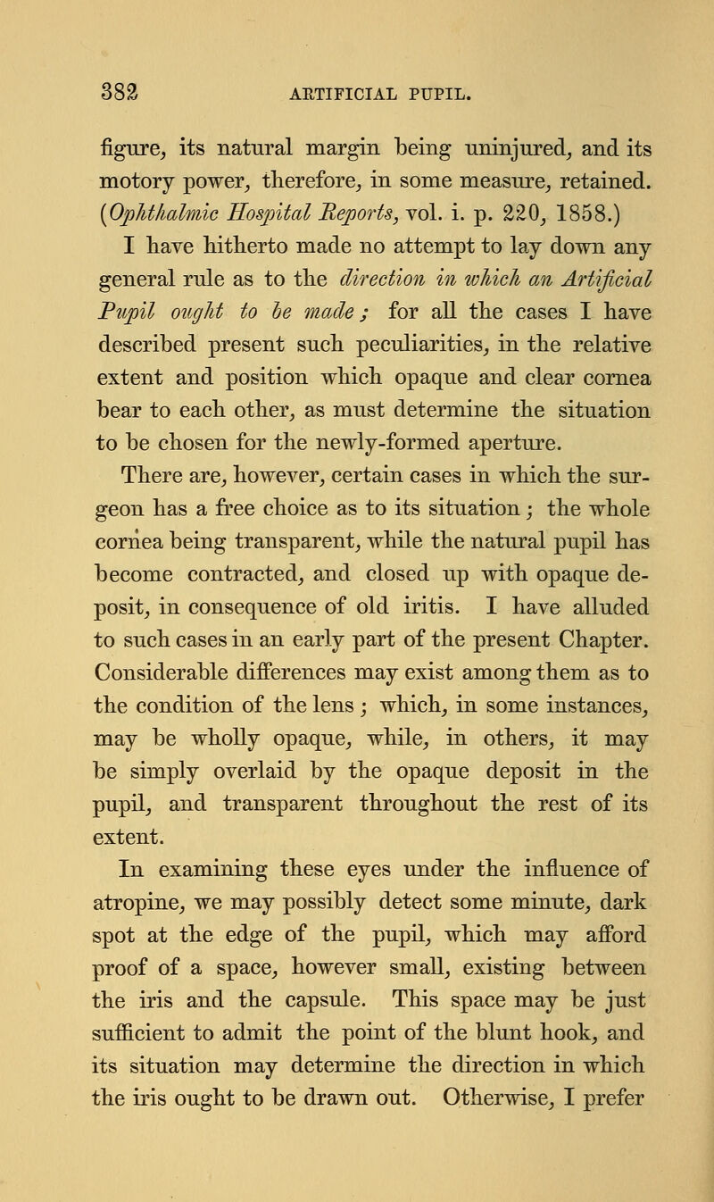 figure, its natural margin being uninjured, and its motory power, therefore, in some measure, retained. (Ophthalmic Hospital Reports, vol. i. p. 220, 1858.) I have hitherto made no attempt to lay down any general rule as to the direction in which an Artificial Pupil ought to he made; for all the cases I have described present such peculiarities, in the relative extent and position which opaque and clear cornea bear to each other, as must determine the situation to be chosen for the newly-formed aperture. There are, however, certain cases in which the sur- geon has a free choice as to its situation; the whole cornea being transparent, while the natural pupil has become contracted, and closed up with opaque de- posit, in consequence of old iritis. I have alluded to such cases in an early part of the present Chapter. Considerable differences may exist among them as to the condition of the lens ; which, in some instances, may be wholly opaque, while, in others, it may be simply overlaid by the opaque deposit in the pupil, and transparent throughout the rest of its extent. In examining these eyes under the influence of atropine, we may possibly detect some minute, dark spot at the edge of the pupil, which may afford proof of a space, however small, existing between the iris and the capsule. This space may be just sufficient to admit the point of the blunt hook, and its situation may determine the direction in which the iris ought to be drawn out. Otherwise, I prefer