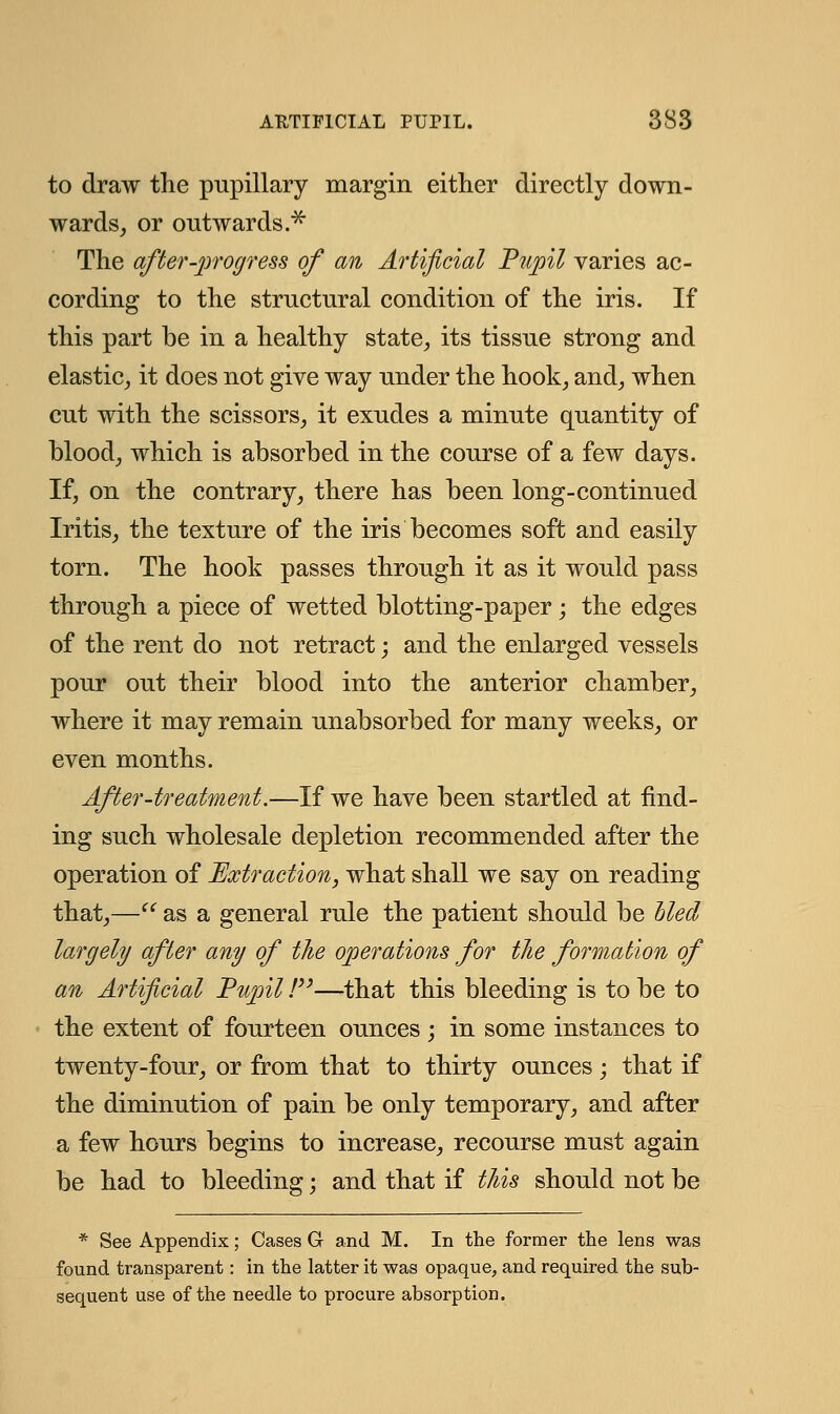to draw the pupillary margin either directly down- wards, or outwards.* The after-progress of an Artificial Pupil varies ac- cording to the structural condition of the iris. If this part be in a healthy state, its tissue strong and elastic, it does not give way under the hook, and, when cut with the scissors, it exudes a minute quantity of blood, which is absorbed in the course of a few days. If, on the contrary, there has been long-continued Iritis, the texture of the iris becomes soft and easily torn. The hook passes through it as it would pass through a piece of wetted blotting-paper; the edges of the rent do not retract; and the enlarged vessels pour out their blood into the anterior chamber, where it may remain unabsorbed for many weeks, or even months. After-treatment.—If we have been startled at find- ing such wholesale depletion recommended after the operation of Extraction, what shall we say on reading that,—(i as a general rule the patient should be hied largely after any of the operations for the formation of an Artificial Pupil /—that this bleeding is to be to the extent of fourteen ounces ; in some instances to twenty-four, or from that to thirty ounces; that if the diminution of pain be only temporary, and after a few hours begins to increase, recourse must again be had to bleeding; and that if this should not be * See Appendix; Cases G and M. In the former the lens was found transparent: in the latter it was opaque, and required the sub- sequent use of the needle to procure absorption.