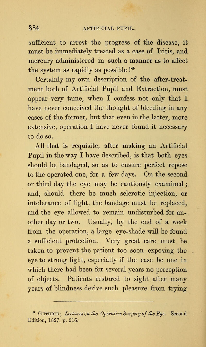 sufficient to arrest the progress of the disease, it must be immediately treated as a case of Iritis, and mercury administered in such a manner as to affect the system as rapidly as possible !* Certainly my own description of the after-treat- ment both of Artificial Pupil and Extraction, must appear very tame, when I confess not only that I have never conceived the thought of bleeding in any cases of the former, but that even in the latter, more extensive, operation I have never found it necessary to do so. All that is requisite, after making an Artificial Pupil in the way I have described, is that both eyes should be bandaged, so as to ensure perfect repose to the operated one, for a few days. On the second or third day the eye may be cautiously examined; and, should there be much sclerotic injection, or intolerance of light, the bandage must be replaced, and the eye allowed to remain undisturbed for an- other day or two. Usually, by the end of a week from the operation, a large eye-shade will be found a sufficient protection. Very great care must be taken to prevent the patient too soon exposing the eye to strong light, especially if the case be one in which there had been for several years no perception of objects. Patients restored to sight after many years of blindness derive such pleasure from trying * Gutheie ; Lectures on the Operative Surgery of the Eye. Second Edition, 1827, p. 516.