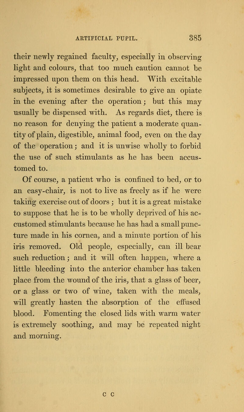 their newly regained faculty, especially in observing light and colours, that too much caution cannot be impressed upon them on this head. With excitable subjects, it is sometimes desirable to give an opiate in the evening after the operation; but this may usually be dispensed with. As regards diet, there is no reason for denying the patient a moderate quan- tity of plain, digestible, animal food, even on the day of the operation; and it is unwise wholly to forbid the use of such stimulants as he has been accus- tomed to. Of course, a patient who is confined to bed, or to an easy-chair, is not to live as freely as if he were taking exercise out of doors ; but it is a great mistake to suppose that he is to be wholly deprived of his ac- customed stimulants because he has had a small punc- ture made in his cornea, and a minute portion of his iris removed. Old people, especially, can ill bear such reduction; and it will often happen, where a little bleeding into the anterior chamber has taken place from the wound of the iris, that a glass of beer, or a glass or two of wine, taken with the meals, will greatly hasten the absorption of the effused blood. Fomenting the closed lids with warm water is extremely soothing, and may be repeated night and morning. c c