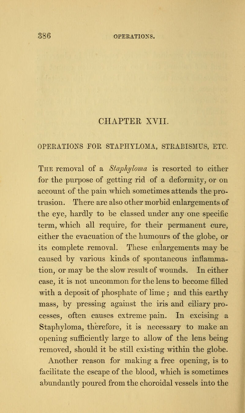 CHAPTER XVII. OPERATIONS FOR STAPHYLOMA, STRABISMUS, ETC. The removal of a Staphyloma is resorted to either for the purpose of getting rid of a deformity, or on account of the pain which sometimes attends the pro- trusion. There are also other morbid enlargements of the eye, hardly to be classed under any one specific term, which all require, for their permanent cure, either the evacuation of the humours of the globe, or its complete removal. These enlargements may be caused by various kinds of spontaneous inflamma- tion, or may be the slow result of wounds. In either case, it is not uncommon for the lens to become filled with a deposit of phosphate of lime; and this earthy mass, by pressing against the iris and ciliary pro- cesses, often causes extreme pain. In excising a Staphyloma, therefore, it is necessary to make an opening sufficiently large to allow of the lens being removed, should it be still existing within the globe. Another reason for making a free opening, is to facilitate the escape of the blood, which is sometimes abundantly poured from the choroidal vessels into the