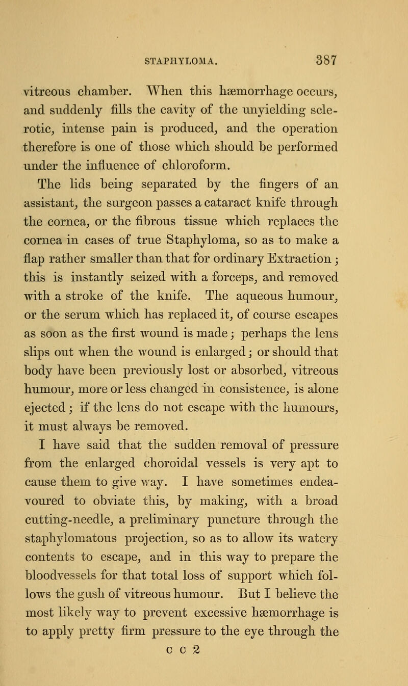 vitreous chamber. When this haemorrhage occurs, and suddenly fills the cavity of the unyielding scle- rotic, intense pain is produced, and the operation therefore is one of those which should be performed under the influence of chloroform. The lids being separated by the fingers of an assistant, the surgeon passes a cataract knife through the cornea, or the fibrous tissue which replaces the cornea in cases of true Staphyloma, so as to make a flap rather smaller than that for ordinary Extraction; this is instantly seized with a forceps, and removed with a stroke of the knife. The aqueous humour, or the serum which has replaced it, of course escapes as soon as the first wound is made; perhaps the lens slips out when the wound is enlarged; or should that body have been previously lost or absorbed, vitreous humour, more or less changed in consistence, is alone ejected; if the lens do not escape with the humours, it must always be removed. I have said that the sudden removal of pressure from the enlarged choroidal vessels is very apt to cause them to give way. I have sometimes endea- voured to obviate this, by making, with a broad cutting-needle, a preliminary puncture through the staphylomatous projection, so as to allow its watery contents to escape, and in this way to prepare the bloodvessels for that total loss of support which fol- lows the gush of vitreous humour. But I believe the most likely way to prevent excessive haemorrhage is to apply pretty firm pressure to the eye through the c c 2