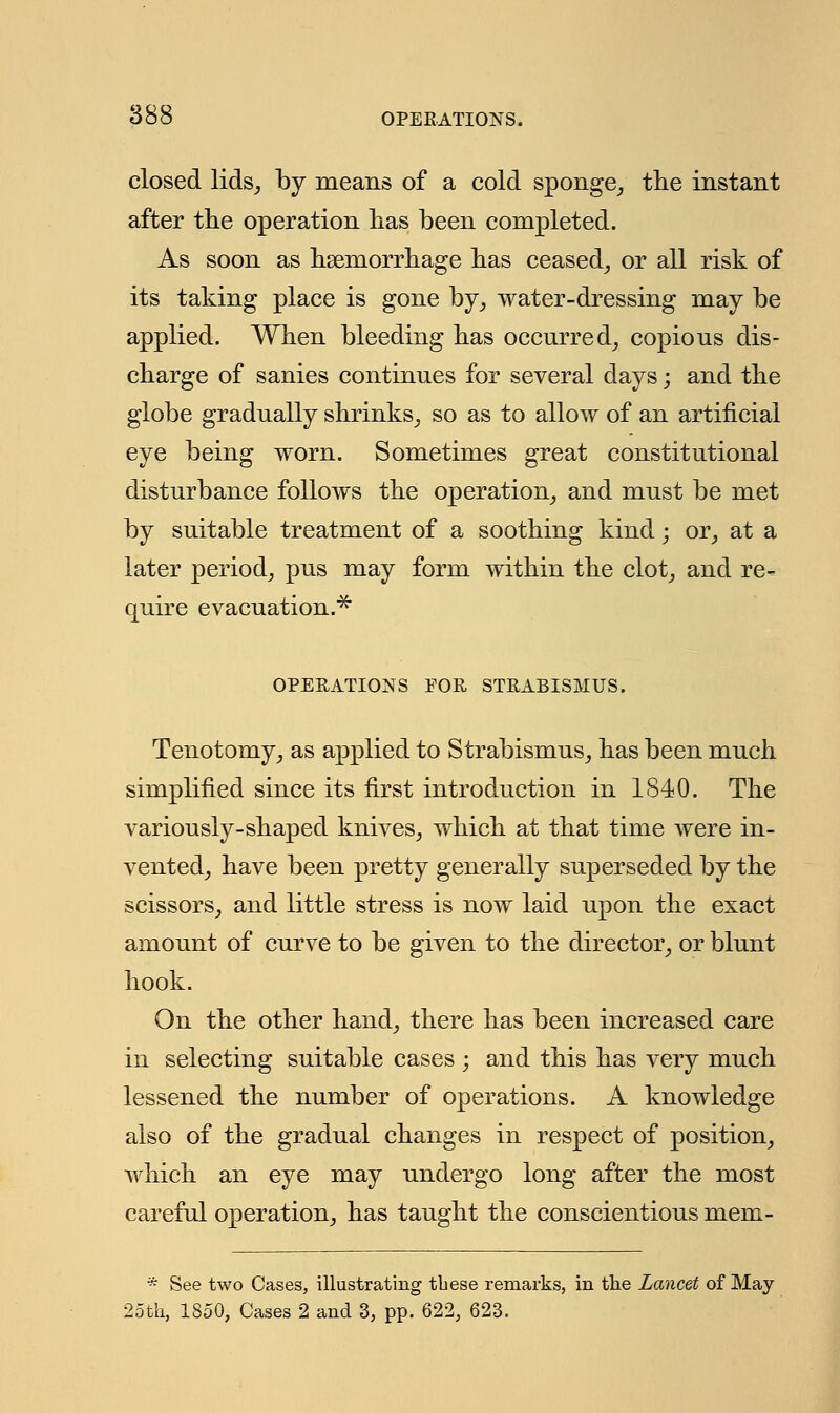 closed lids, by means of a cold sponge, the instant after the operation has been completed. As soon as haemorrhage has ceased, or all risk of its taking place is gone by, water-dressing may be applied. When bleeding has occurred, copious dis- charge of sanies continues for several days; and the globe gradually shrinks, so as to allow of an artificial eye being worn. Sometimes great constitutional disturbance follows the operation, and must be met by suitable treatment of a soothing kind; or, at a later period, pus may form within the clot, and re- quire evacuation.* OPERATIONS FOR STRABISMUS. Tenotomy, as applied to Strabismus, has been much simplified since its first introduction in 1840. The variously-shaped knives, which at that time were in- vented, have been pretty generally superseded by the scissors, and little stress is now laid upon the exact amount of curve to be given to the director, or blunt hook. On the other hand, there has been increased care in selecting suitable cases ; and this has very much lessened the number of operations. A knowledge also of the gradual changes in respect of position, which an eye may undergo long after the most careful operation, has taught the conscientious mem- * See two Cases, illustrating these remarks, in the Lancet of May 25th, 1850, Cases 2 and 3, pp. 622, 623.