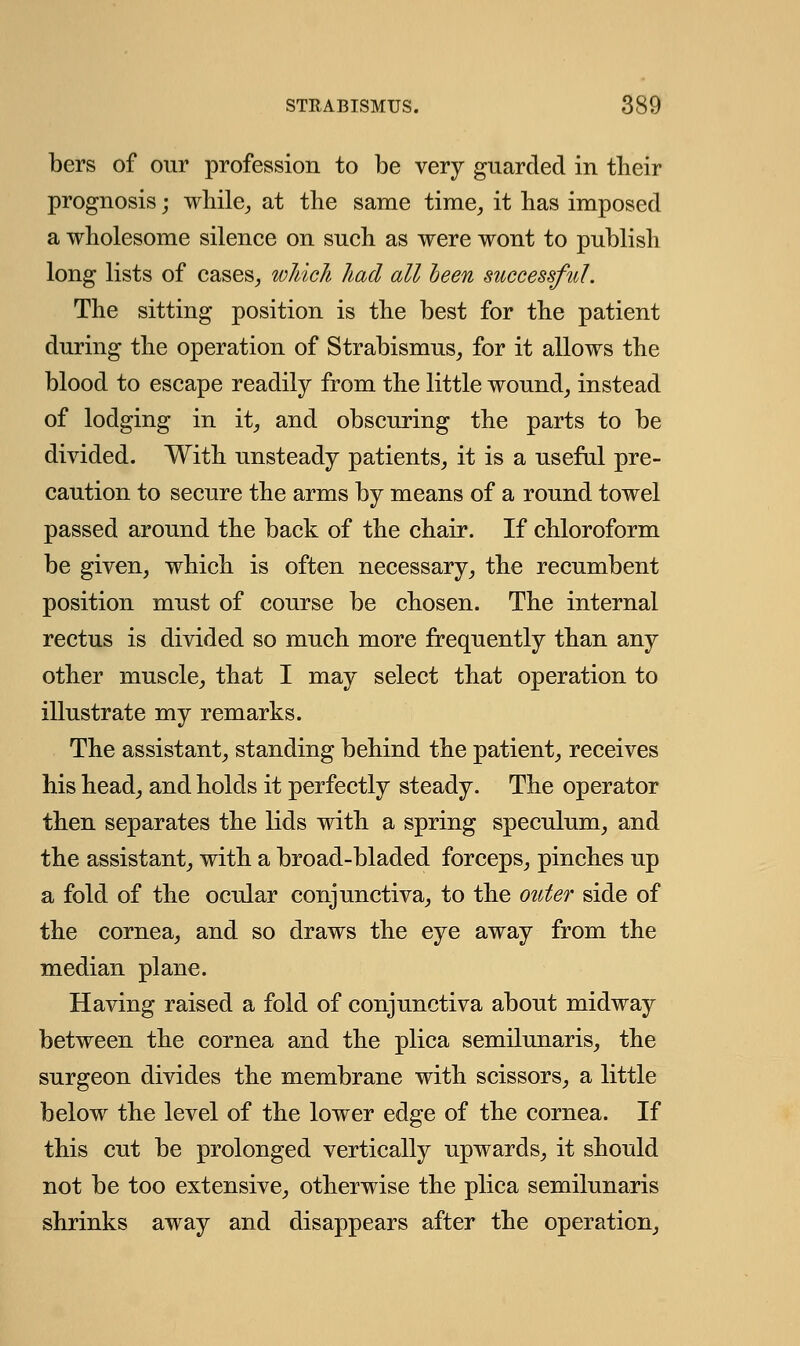 bers of our profession to be very guarded in their prognosis; while, at the same time, it has imposed a wholesome silence on such as were wont to publish long lists of cases, which had all been successful. The sitting position is the best for the patient during the operation of Strabismus, for it allows the blood to escape readily from the little wound, instead of lodging in it, and obscuring the parts to be divided. With unsteady patients, it is a useful pre- caution to secure the arms by means of a round towel passed around the back of the chair. If chloroform be given, which is often necessary, the recumbent position must of course be chosen. The internal rectus is divided so much more frequently than any other muscle, that I may select that operation to illustrate my remarks. The assistant, standing behind the patient, receives his head, and holds it perfectly steady. The operator then separates the lids with a spring speculum, and the assistant, with a broad-bladed forceps, pinches up a fold of the ocular conjunctiva, to the outer side of the cornea, and so draws the eye away from the median plane. Having raised a fold of conjunctiva about midway between the cornea and the plica semilunaris, the surgeon divides the membrane with scissors, a little below the level of the lower edge of the cornea. If this cut be prolonged vertically upwards, it should not be too extensive, otherwise the plica semilunaris shrinks away and disappears after the operation,