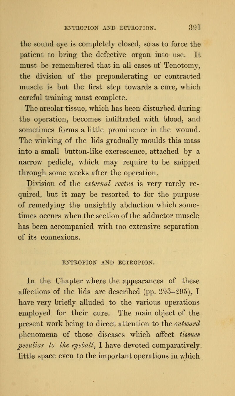 the sound eye is completely closed, so as to force the patient to bring the defective organ into use. It must be remembered that in all cases of Tenotomy, the division of the preponderating or contracted muscle is but the first step towards a cure, which careful training must complete. The areolar tissue, which has been disturbed during the operation, becomes infiltrated with blood, and sometimes forms a little prominence in the wound. The winking of the lids gradually moulds this mass into a small button-like excrescence, attached by a narrow pedicle, which may require to be snipped through some weeks after the operation. Division of the external rectus is very rarely re- quired, but it may be resorted to for the purpose of remedying the unsightly abduction which some- times occurs when the section of the adductor muscle has been accompanied with too extensive separation of its connexions. ENTROPION AND ECTROPION. In the Chapter where the appearances of these affections of the lids are described (pp. 293-295), I have very briefly alluded to the various operations employed for their cure. The main object of the present work being to direct attention to the outward phenomena of those diseases which affect tissues peculiar to the eyeball, I have devoted comparatively little space even to the important operations in which