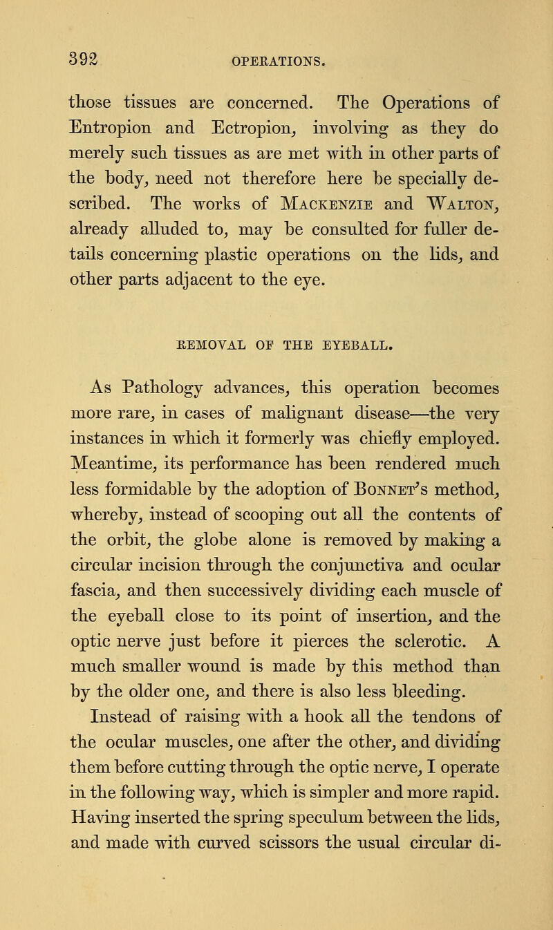 those tissues are concerned. The Operations of Entropion and Ectropion, involving as they do merely such tissues as are met with in other parts of the body, need not therefore here he specially de- scribed. The works of Mackenzie and Walton, already alluded to, may be consulted for fuller de- tails concerning plastic operations on the lids, and other parts adjacent to the eye. REMOVAL OE THE EYEBALL. As Pathology advances, this operation becomes more rare, in cases of malignant disease—the very instances in which it formerly was chiefly employed. Meantime, its performance has been rendered much less formidable by the adoption of Bonnet's method, whereby, instead of scooping out all the contents of the orbit, the globe alone is removed by making a circular incision through the conjunctiva and ocular fascia, and then successively dividing each muscle of the eyeball close to its point of insertion, and the optic nerve just before it pierces the sclerotic. A much smaller wound is made by this method than by the older one, and there is also less bleeding. Instead of raising with a hook all the tendons of the ocular muscles, one after the other, and dividing them before cutting through the optic nerve, I operate in the following way, which is simpler and more rapid. Having inserted the spring speculum between the lids, and made with curved scissors the usual circular di-