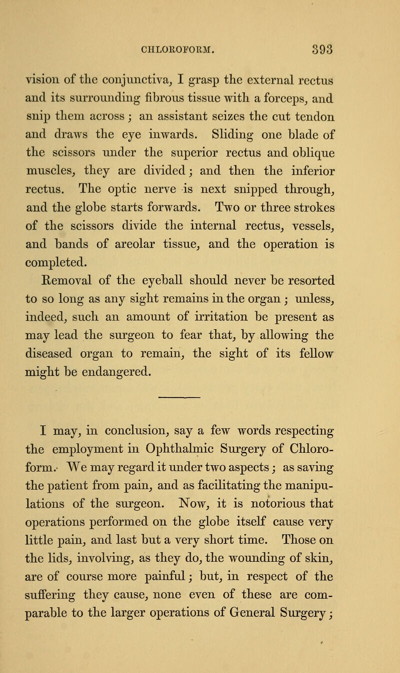 vision of the conjunctiva, I grasp the external rectus and its surrounding fibrous tissue with a forceps, and snip them across; an assistant seizes the cut tendon and draws the eye inwards. Sliding one blade of the scissors under the superior rectus and oblique muscles, they are divided; and then the inferior rectus. The optic nerve is next snipped through, and the globe starts forwards. Two or three strokes of the scissors divide the internal rectus, vessels, and bands of areolar tissue, and the operation is completed. Removal of the eyeball should never be resorted to so long as any sight remains in the organ; unless, indeed, such an amount of irritation be present as may lead the surgeon to fear that, by allowing the diseased organ to remain, the sight of its fellow might be endangered. I may, in conclusion, say a few words respecting the employment in Ophthalmic Surgery of Chloro- form.- We may regard it under two aspects; as saving the patient from pain, and as facilitating the manipu- lations of the surgeon. Now, it is notorious that operations performed on the globe itself cause very little pain, and last but a very short time. Those on the lids, involving, as they do, the wounding of skin, are of course more painful; but, in respect of the suffering they cause, none even of these are com- parable to the larger operations of General Surgery;