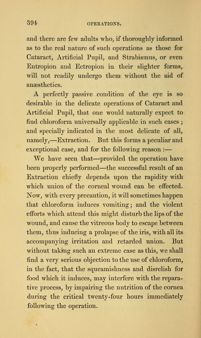 and there are few adults who, if thoroughly informed as to the real nature of such operations as those for Cataract, Artificial Pupil, and Strabismus, or even Entropion and Ectropion in their slighter forms, will not readily undergo them without the aid of anaesthetics. A perfectly passive condition of the eye is so desirable in the delicate operations of Cataract and Artificial Pupil, that one would naturally expect to find chloroform universally applicable in such cases ; and specially indicated in the most delicate of all, namely,—Extraction. But this forms a peculiar and exceptional case, and for the following reason :— We have seen that—provided the operation have been properly performed—the successful result of an Extraction chiefly depends upon the rapidity with which union of the corneal wound can be effected. Now, with every precaution, it will sometimes happen that chloroform induces vomiting; and the violent efforts which attend this might disturb the lips of the wound, and cause the vitreous body to escape between them, thus inducing a prolapse of the iris, with all its accompanying irritation and retarded union. But without taking such an extreme case as this, we shall find a very serious objection to the use of chloroform, in the fact, that the squeamishness and disrelish for food which it induces, may interfere with the repara- tive process, by impairing the nutrition of the cornea during the critical twenty-four hours immediately following the operation.