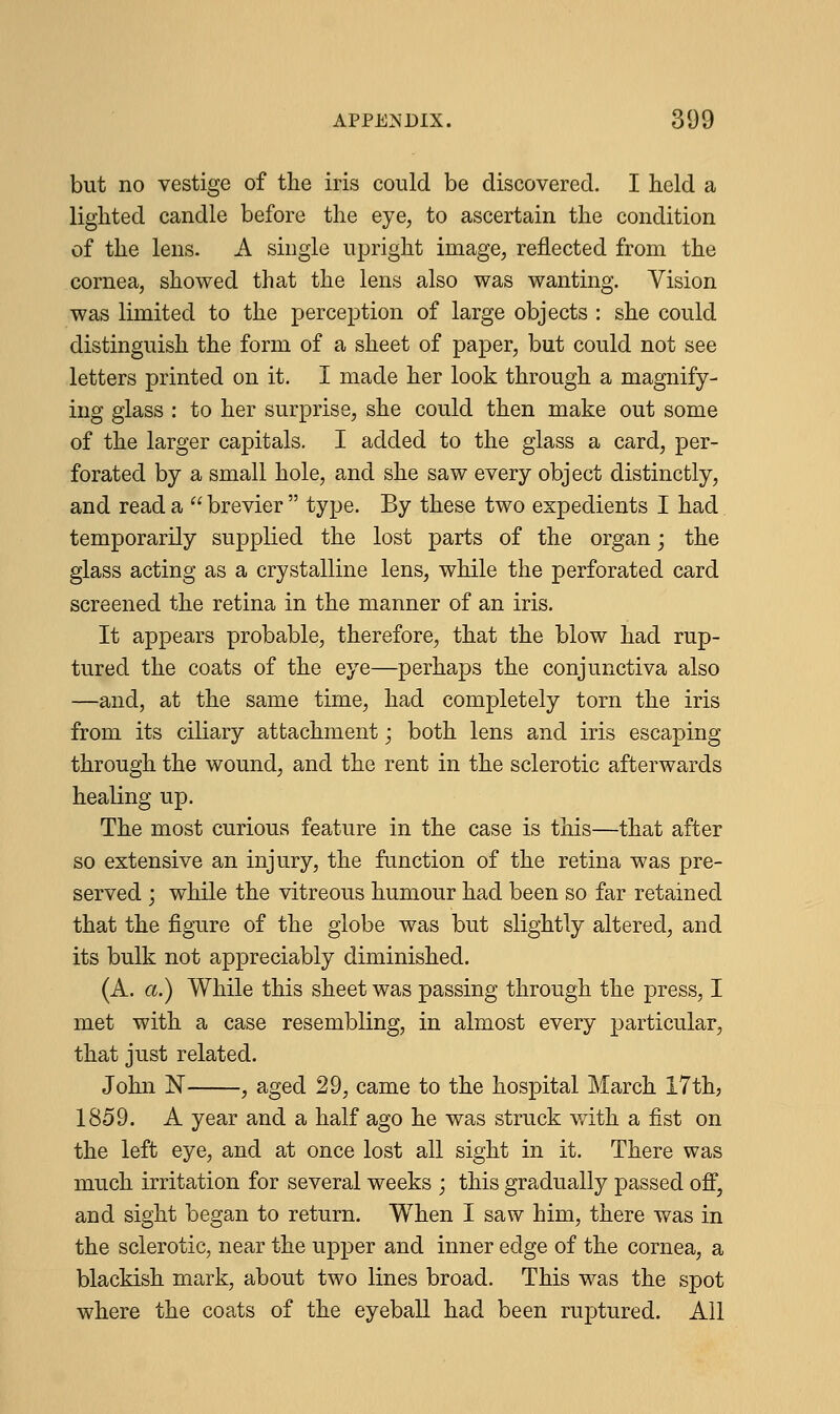 but no vestige of the iris could be discovered. I held a lighted candle before the eye, to ascertain the condition of the lens. A single upright image, reflected from the cornea, showed that the lens also was wanting. Vision was limited to the perception of large objects : she could distinguish the form of a sheet of paper, but could not see letters printed on it. I made her look through a magnify- ing glass : to her surprise, she could then make out some of the larger capitals. I added to the glass a card, per- forated by a small hole, and she saw every object distinctly, and read a  brevier  type. By these two expedients I had temporarily supplied the lost parts of the organ; the glass acting as a crystalline lens, while the perforated card screened the retina in the manner of an iris. It appears probable, therefore, that the blow had rup- tured the coats of the eye—perhaps the conjunctiva also —and, at the same time, had completely torn the iris from its ciliary attachment; both lens and iris escaping through the wound, and the rent in the sclerotic afterwards healing up. The most curious feature in the case is this—that after so extensive an injury, the function of the retina was pre- served ; while the vitreous humour had been so far retained that the figure of the globe was but slightly altered, and its bulk not appreciably diminished. (A. a.) While this sheet was passing through the press, I met with a case resembling, in almost every particular, that just related. John N , aged 29, came to the hospital March 17th, 1859. A year and a half ago he was struck with a fist on the left eye, and at once lost all sight in it. There was much irritation for several weeks ; this gradually passed off, and sight began to return. When I saw him, there was in the sclerotic, near the upper and inner edge of the cornea, a blackish mark, about two lines broad. This was the spot where the coats of the eyeball had been ruptured. All