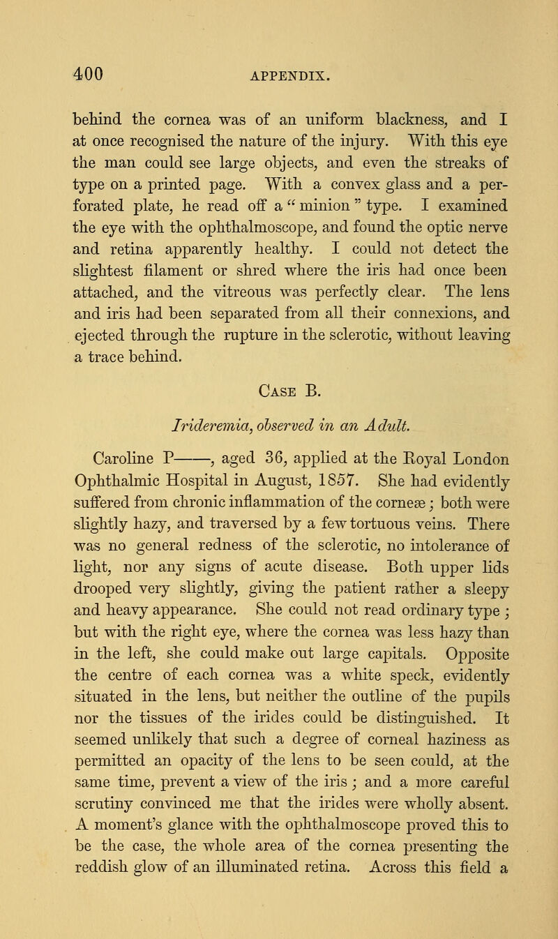 behind the cornea was of an uniform blackness, and I at once recognised the nature of the injury. With this eye the man could see large objects, and even the streaks of type on a printed page. With a convex glass and a per- forated plate, he read off a  minion  type. I examined the eye with the ophthalmoscope, and found the optic nerve and retina apparently healthy. I could not detect the slightest filament or shred where the iris had once been attached, and the vitreous was perfectly clear. The lens and iris had been separated from all their connexions, and ejected through the rupture in the sclerotic, without leaving a trace behind. Case B. Irideremia, observed in an Adult. Caroline P , aged 36, applied at the Royal London Ophthalmic Hospital in August, 1857. She had evidently suffered from chronic inflammation of the corneas; both were slightly hazy, and traversed by a few tortuous veins. There was no general redness of the sclerotic, no intolerance of light, nor any signs of acute disease. Both upper lids drooped very slightly, giving the patient rather a sleepy and heavy appearance. She could not read ordinary type ; but with the right eye, where the cornea was less hazy than in the left, she could make out large capitals. Opposite the centre of each cornea was a white speck, evidently situated in the lens, but neither the outline of the pupils nor the tissues of the irides could be distinguished. It seemed unlikely that such a degree of corneal haziness as permitted an opacity of the lens to be seen could, at the same time, prevent a view of the iris; and a more careful scrutiny convinced me that the irides were wholly absent. A moment's glance with the ophthalmoscope proved this to be the case, the whole area of the cornea presenting the reddish glow of an illuminated retina. Across this field a