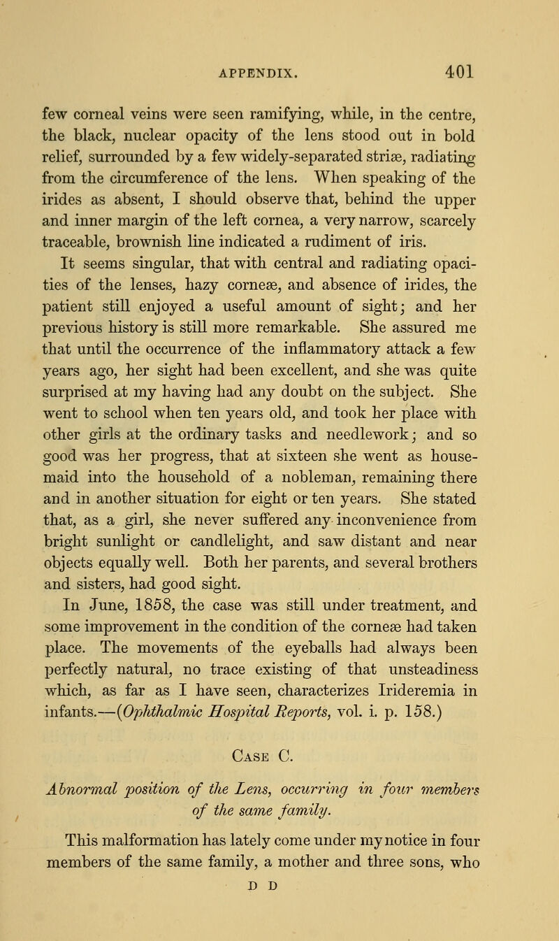 few corneal veins were seen ramifying, while, in the centre, the black, nuclear opacity of the lens stood out in bold relief, surrounded by a few widely-separated striae, radiating from the circumference of the lens. When speaking of the irides as absent, I should observe that, behind the upper and inner margin of the left cornea, a very narrow, scarcely traceable, brownish line indicated a rudiment of iris. It seems singular, that with central and radiating opaci- ties of the lenses, hazy corneas, and absence of irides, the patient still enjoyed a useful amount of sight; and her previous history is still more remarkable. She assured me that until the occurrence of the inflammatory attack a few years ago, her sight had been excellent, and she was quite surprised at my having had any doubt on the subject. She went to school when ten years old, and took her place with other girls at the ordinary tasks and needlework; and so good was her progress, that at sixteen she went as house- maid into the household of a nobleman, remaining there and in another situation for eight or ten years. She stated that, as a girl, she never suffered any inconvenience from bright sunlight or candlelight, and saw distant and near objects equally well. Both her parents, and several brothers and sisters, had good sight. In June, 1858, the case was still under treatment, and some improvement in the condition of the corneae had taken place. The movements of the eyeballs had always been perfectly natural, no trace existing of that unsteadiness which, as far as I have seen, characterizes Irideremia in infants.—{Ophthalmic Hospital Reports, vol. i. p. 158.) Case C. Abnormal position of the Lens, occurring in four members of the same family. This malformation has lately come under my notice in four members of the same family, a mother and three sons, who D D