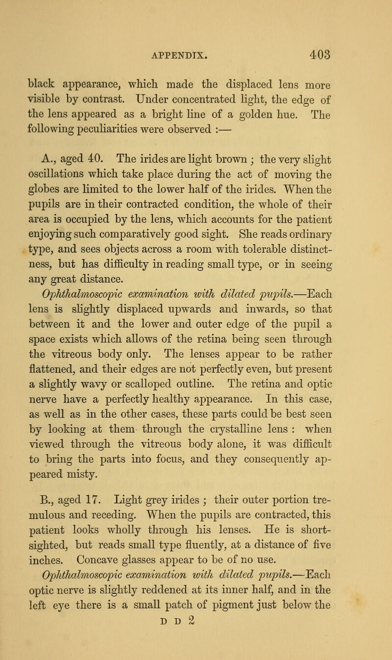 black appearance, which made the displaced lens more visible by contrast. Under concentrated light, the edge of the lens appeared as a bright line of a golden hue. The following peculiarities were observed :— A., aged 40. The irides are light brown; the very slight oscillations which take place during the act of moving the globes are limited to the lower half of the irides. When the pupils are in their contracted condition, the whole of their area is occupied by the lens, which accounts for the patient enjoying such comparatively good sight. She reads ordinary type, and sees objects across a room with tolerable distinct- ness, but has difficulty in reading small type, or in seeing any great distance. Ophthalmoscopic examination with dilated pupils.—Each lens is slightly displaced upwards and inwards, so that between it and the lower and outer edge of the pupil a space exists which allows of the retina being seen through the vitreous body only. The lenses appear to be rather flattened, and their edges are not perfectly even, but present a slightly wavy or scalloped outline. The retina and optic nerve have a perfectly healthy appearance. In this case, as well as in the other cases, these parts could be best seen by looking at them through the crystalline lens : when viewed through the vitreous body alone, it was difficult to bring the parts into focus, and they consequently ap- peared misty. B., aged 17. Light grey irides ; their outer portion tre- mulous and receding. When the pupils are contracted, this patient looks wholly through his lenses. He is short- sighted, but reads small type fluently, at a distance of five inches. Concave glasses appear to be of no use. Ophthalmoscopic examination with dilated pupils.—Each optic nerve is slightly reddened at its inner half, and in the left eye there is a small patch of pigment just below the D d %