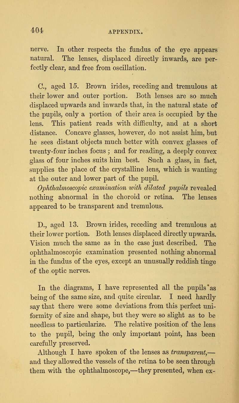 nerve. In other respects the fundus of the eye appears natural. The lenses, displaced directly inwards, are per- fectly clear, and free from oscillation. C, aged 15. Brown irides, receding and tremulous at their lower and outer portion. Both lenses are so much displaced upwards and inwards that, in the natural state of the pupils, only a portion of their area is occupied by the lens. This patient reads with difficulty, and at a short distance. Concave glasses, however, do not assist him, but he sees distant objects much better with convex glasses of twenty-four inches focus ; and for reading, a deeply convex glass of four inches suits him best. Such a glass, in fact, supplies the place of the crystalline lens, which is wanting at the outer and lower part of the pupil. Ophthalmoscopic examination with dilated pupils revealed nothing abnormal in the choroid or retina. The lenses appeared to be transparent and tremulous. D., aged 13. Brown irides, receding and tremulous at their lower portion. Both lenses displaced directly upwards. Vision much the same as in the case just described. The ophthalmoscopic examination presented nothing abnormal in the fundus of the eyes, except an unusually reddish tinge of the optic nerves. In the diagrams, I have represented all the pupils*as being of the same size, and quite circular. I need hardly say that there were some deviations from this perfect uni- formity of size and shape, but they were so slight as to be needless to particularize. The relative position of the lens to the pupil, being the only important point, has been carefully preserved. Although I have spoken of the lenses as transparent,— and they allowed the vessels of the retina to be seen through them with the ophthalmoscope,—they presented, when ex-