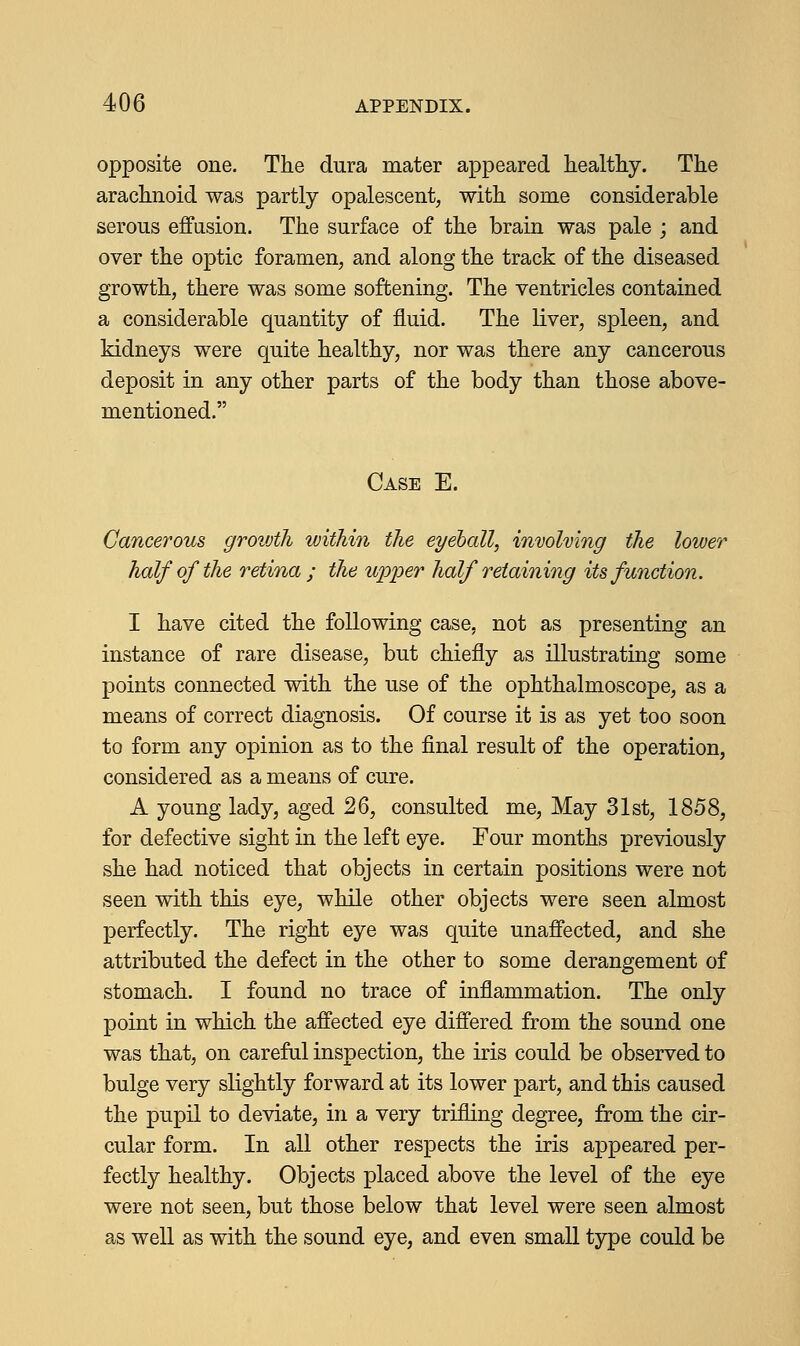 opposite one. The dura mater appeared healthy. The arachnoid was partly opalescent, with some considerable serous effusion. The surface of the brain was pale ; and over the optic foramen, and along the track of the diseased growth, there was some softening. The ventricles contained a considerable quantity of fluid. The liver, spleen, and kidneys were quite healthy, nor was there any cancerous deposit in any other parts of the body than those above- mentioned. Case E. Cancerous groivth within the eyeball, involving the lower half of the retina ; the upper half retaining its function. I have cited the following case, not as presenting an instance of rare disease, but chiefly as illustrating some points connected with the use of the ophthalmoscope, as a means of correct diagnosis. Of course it is as yet too soon to form any opinion as to the final result of the operation, considered as a means of cure. A young lady, aged 26, consulted me, May 31st, 1858, for defective sight in the left eye. Four months previously she had noticed that objects in certain positions were not seen with this eye, while other objects were seen almost perfectly. The right eye was quite unaffected, and she attributed the defect in the other to some derangement of stomach. I found no trace of inflammation. The only point in which the affected eye differed from the sound one was that, on careful inspection, the iris could be observed to bulge very slightly forward at its lower part, and this caused the pupil to deviate, in a very trifling degree, from the cir- cular form. In all other respects the iris appeared per- fectly healthy. Objects placed above the level of the eye were not seen, but those below that level were seen almost as well as with the sound eye, and even small type could be