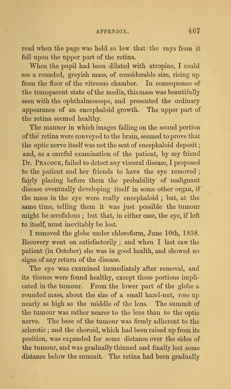 read when the page was held so low that the rays from it fell upon the upper part of the retina. When the pupil had been dilated with atropine, I could see a rounded, greyish mass, of considerable size, rising up from the floor of the vitreous chamber. In consequence of the transparent state of the media, this mass was beautifully seen with the ophthalmoscope, and presented the ordinary appearance of an encephaloid growth. The upper part of the retina seemed healthy. The manner in which images falling on the sound portion of the retina were conveyed to the brain, seemed to prove that the optic nerve itself was not the seat of encephaloid deposit; and, as a careful examination of the patient, by my friend Dr. Peacock, failed to detect any visceral disease, I proposed to the patient and her friends to have the eye removed; fairly placing before them the probability of malignant disease eventually developing itself in some other organ, if the mass in the eye were really encephaloid ; but, at the same time, telling them it was just possible the tumour might be scrofulous; but that, in either case, the eye, if left to itself, must inevitably be lost. I removed the globe under chloroform, June 10th, 1858. Recovery went on satisfactorily; and when I last saw the patient (in October) she was in good health, and showed no signs of any return of the disease. The eye was examined immediately after removal, and its tissues were found healthy, except those portions impli- cated in the tumour. From the lower part of the globe a rounded mass, about the size of a small hazel-nut, rose up nearly as high as the middle of the lens. The summit of the tumour was rather nearer to the lens than to the optic nerve. The base of the tumour was firmly adherent to the sclerotic; and the choroid, which had been raised up from its position, was expanded for some distance over the sides of the tumour, and was gradually thinned and finally lost some distance below the summit. The retina had been gradually