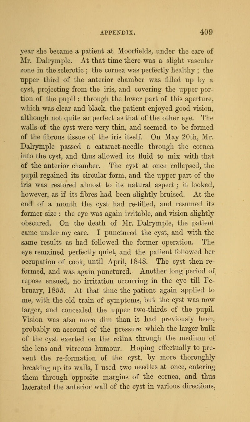 year she became a patient at Moorfields, under the care of Mr. Dalrymple. At that time there was a slight vascular zone in the sclerotic ; the cornea was perfectly healthy ; the upper third of the anterior chamber was filled up by a cyst, projecting from the iris, and covering the upper por- tion of the pupil: through the lower part of this aperture, which was clear and black, the patient enjoyed good vision, although not quite so perfect as that of the other eye. The walls of the cyst were very thin, and seemed to be formed of the fibrous tissue of the iris itself. On May 20th, Mr. Dalrymple passed a cataract-needle through the cornea into the cyst, and thus allowed its fluid to mix with that of the anterior chamber. The cyst at once collapsed, the pupil regained its circular form, and the upper part of the iris was restored almost to its natural aspect • it looked, however, as if its fibres had been slightly bruised. At the end of a month the cyst had re-filled, and resumed its former size : the eye was again irritable, and vision slightly obscured. On the death of Mr. Dalrymple, the patient came under my care. I punctured the cyst, and with the same results as had followed the former operation. The eye remained perfectly quiet, and the patient followed her occupation of cook, until April, 1848. The cyst then re- formed, and was again punctured. Another long period of repose ensued, no irritation occurring in the eye till Fe- bruary, 1855. At that time the patient again applied to me, with the old train of symptoms, but the cyst was now larger, and concealed the upper two-thirds of the pupil. Vision was also more dim than it had previously been, probably on account of the pressure which the larger bulk of the cyst exerted on the retina through the medium of the lens and vitreous humour. Hoping effectually to pre- vent the re-formation of the cyst, by more thoroughly breaking up its walls, I used two needles at once, entering them through opposite margins of the cornea, and thus lacerated the anterior wall of the cyst in various directions,