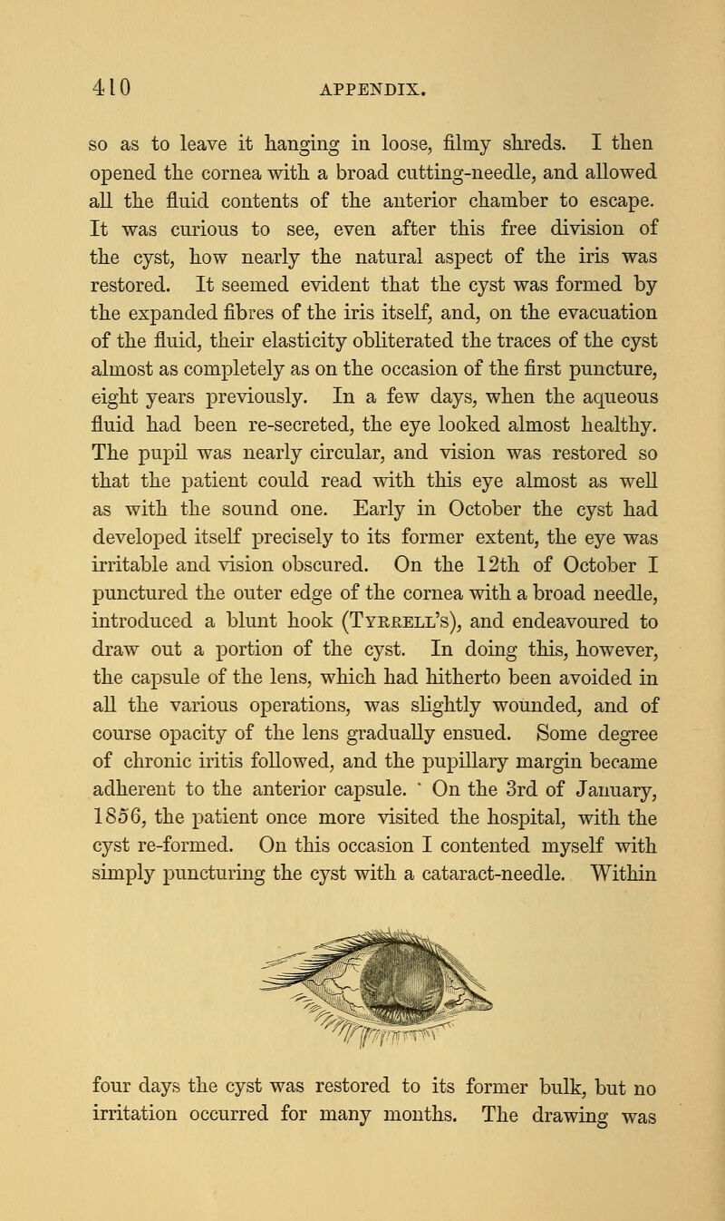 so as to leave it hanging in loose, filmy shreds. I then opened the cornea with a broad cutting-needle, and allowed all the fluid contents of the anterior chamber to escape. It was curious to see, even after this free division of the cyst, how nearly the natural aspect of the iris was restored. It seemed evident that the cyst was formed by the expanded fibres of the iris itself, and, on the evacuation of the fluid, their elasticity obliterated the traces of the cyst almost as completely as on the occasion of the first puncture, eight years previously. In a few days, when the aqueous fluid had been re-secreted, the eye looked almost healthy. The pupil was nearly circular, and vision was restored so that the patient could read with this eye almost as well as with the sound one. Early in October the cyst had developed itself precisely to its former extent, the eye was irritable and vision obscured. On the 12th of October I punctured the outer edge of the cornea with a broad needle, introduced a blunt hook (Tyrrell's), and endeavoured to draw out a portion of the cyst. In doing this, however, the capsule of the lens, which had hitherto been avoided in all the various operations, was slightly wounded, and of course opacity of the lens gradually ensued. Some degree of chronic iritis followed, and the pupillary margin became adherent to the anterior capsule. * On the 3rd of January, 1856, the patient once more visited the hospital, with the cyst re-formed. On this occasion I contented myself with simply puncturing the cyst with a cataract-needle. Within ^p^v four days the cyst was restored to its former bulk, but no irritation occurred for many months. The drawing was