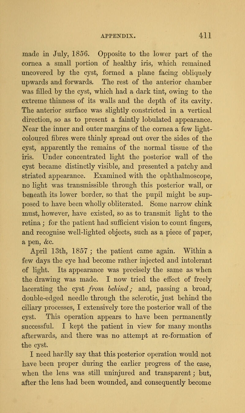 made in July, 1856. Opposite to the lower part of the cornea a small portion of healthy iris, which remained uncovered by the cyst, formed a plane facing obliquely upwards and forwards. The rest of the anterior chamber was filled by the cyst, which had a dark tint, owing to the extreme thinness of its walls and the depth of its cavity. The anterior surface was slightly constricted in a vertical direction, so as to present a faintly lobulated appearance. Near the inner and outer margins of the cornea a few light- coloured fibres were thinly spread out over the sides of the cyst, apparently the remains of the normal tissue of the iris. Under concentrated light the posterior wall of the cyst became distinctly visible, and presented a patchy and striated appearance. Examined with the ophthalmoscope, no light was transmissible through this posterior wall, or beneath its lower border, so that the pupil might be sup- posed to have been wholly obliterated. Some narrow chink must, however, have existed, so as to transmit light to the retina; for the patient had sufficient vision to count fingers, and recognise well-lighted objects, such as a piece of paper, a pen, &c. April 13th, 1857 ; the patient came again. Within a few days the eye had become rather injected and intolerant of light. Its appearance was precisely the same as when the drawing was made. I now tried the effect of freely lacerating the cyst from behind; and, passing a broad, double-edged needle through the sclerotic, just behind the ciliary processes, I extensively tore the posterior wall of the cyst. This operation appears to have been permanently successful. I kept the patient in view for many months afterwards, and there was no attempt at re-formation of the cyst. I need hardly say that this posterior operation would not have been proper during the earlier progress of the case, when the lens was still uninjured and transparent; but, after the lens had been wounded, and consequently become