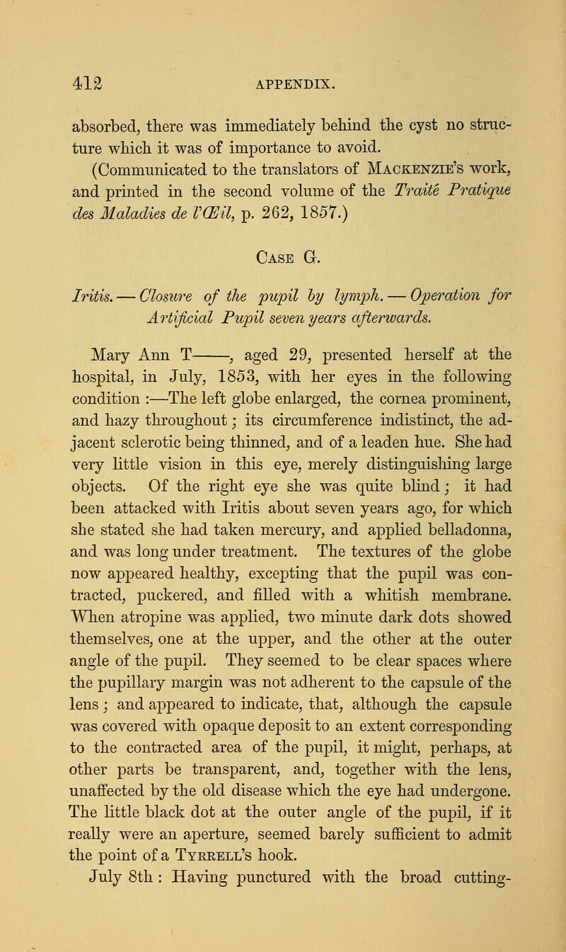 absorbed, there was immediately behind the cyst no struc- ture which it was of importance to avoid. (Communicated to the translators of Mackenzie's work, and printed in the second volume of the Traite Pratique des Maladies de VCEil, p. 262, 1857.) Case G. Iritis. — Closure of the pupil by lymph. — Operation for Artificial Pupil seven years afterwards. Mary Ann T , aged 29, presented herself at the hospital, in July, 1853, with her eyes in the following condition :—The left globe enlarged, the cornea prominent, and hazy throughout; its circumference indistinct, the ad- jacent sclerotic being thinned, and of a leaden hue. She had very little vision in this eye, merely distinguishing large objects. Of the right eye she was quite blind; it had been attacked with Iritis about seven years ago, for which she stated she had taken mercury, and applied belladonna, and was long under treatment. The textures of the globe now appeared healthy, excepting that the pupil was con- tracted, puckered, and filled with a whitish membrane. When atropine wTas applied, two minute dark dots showed themselves, one at the upper, and the other at the outer angle of the pupil. They seemed to be clear spaces where the pupillary margin was not adherent to the capsule of the lens; and appeared to indicate, that, although the capsule was covered with opaque deposit to an extent corresponding to the contracted area of the pupil, it might, perhaps, at other parts be transparent, and, together with the lens, unaffected by the old disease which the eye had undergone. The little black dot at the outer angle of the pupil, if it really were an aperture, seemed barely sufficient to admit the point of a Tykeell's hook. July 8th : Having punctured with the broad cutting-