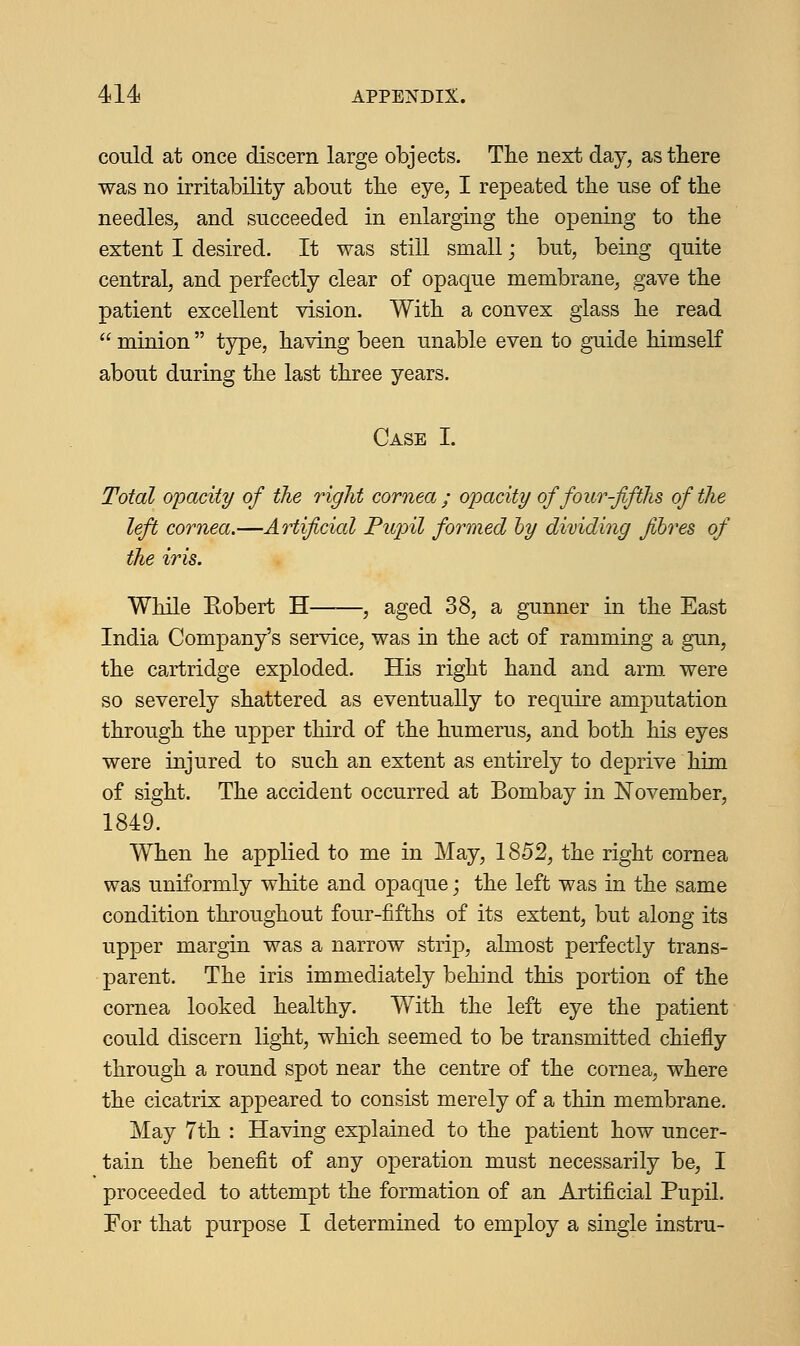 could at once discern large objects. The next day, as there was no irritability about the eye, I repeated the use of the needles, and succeeded in enlarging the opening to the extent I desired. It was still small; but, being quite central, and perfectly clear of opaque membrane, gave the patient excellent vision. With a convex glass he read  minion  type, having been unable even to guide himself about during the last three years. Case I. Total opacity of the right cornea ; opacity of four-fifths of the left cornea.—Artificial Pupil formed by dividing fibres of the iris. While Eobert H , aged 38, a gunner in the East India Company's service, was in the act of ramming a gun, the cartridge exploded. His right hand and arm were so severely shattered as eventually to require amputation through the upper third of the humerus, and both his eyes were injured to such an extent as entirely to deprive him of sight. The accident occurred at Bombay in November, 1849. When he applied to me in May, 1852, the right cornea was uniformly white and opaque; the left was in the same condition throughout four-fifths of its extent, but along its upper margin was a narrow strip, almost perfectly trans- parent. The iris immediately behind this portion of the cornea looked healthy. With the left eye the patient could discern light, which seemed to be transmitted chiefly through a round spot near the centre of the cornea, where the cicatrix appeared to consist merely of a thin membrane. May 7th : Having explained to the patient how uncer- tain the benefit of any operation must necessarily be, I proceeded to attempt the formation of an Artificial Pupil. For that purpose I determined to employ a single instru-