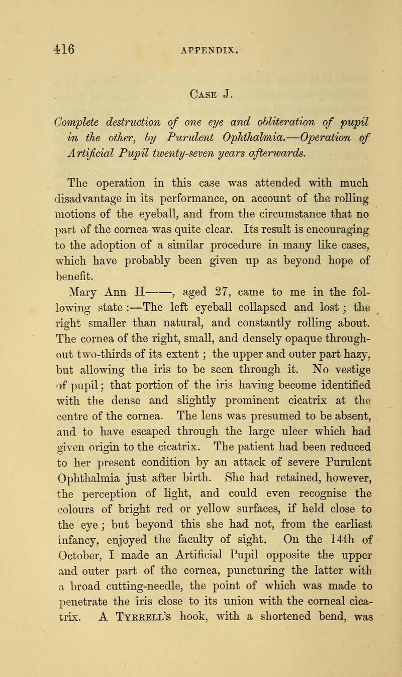 Case J. Complete destruction of one eye and obliteration of pupil in the other, by Purulent Ophthalmia.—Operation of Artificial Pupil twenty-seven years afterwards. The operation in this case was attended with much disadvantage in its performance, on account of the rolling motions of the eyeball, and from the circumstance that no part of the cornea was quite clear. Its result is encouraging to the adoption of a similar procedure in many like cases, which have probably been given up as beyond hope of benefit. Mary Ann H , aged 27, came to me in the fol- lowing state :—The left eyeball collapsed and lost; the right smaller than natural, and constantly rolling about. The cornea of the right, small, and densely opaque through- out two-thirds of its extent; the upper and outer part hazy, but allowing the iris to be seen through it. No vestige of pupil; that portion of the iris having become identified with the dense and slightly prominent cicatrix at the centre of the cornea. The lens was presumed to be absent, and to have escaped through the large ulcer which had given origin to the cicatrix. The patient had been reduced to her present condition by an attack of severe Purulent Ophthalmia just after birth. She had retained, however, the perception of light, and could even recognise the colours of bright red or yellow surfaces, if held close to the eye; but beyond this she had not, from the earliest infancy, enjoyed the faculty of sight. On the 14th of October, I made an Artificial Pupil opposite the upper and outer part of the cornea, puncturing the latter with a broad cutting-needle, the point of which was made to penetrate the iris close to its union with the corneal cica- trix. A Tyrrell's hook, with a shortened bend, was