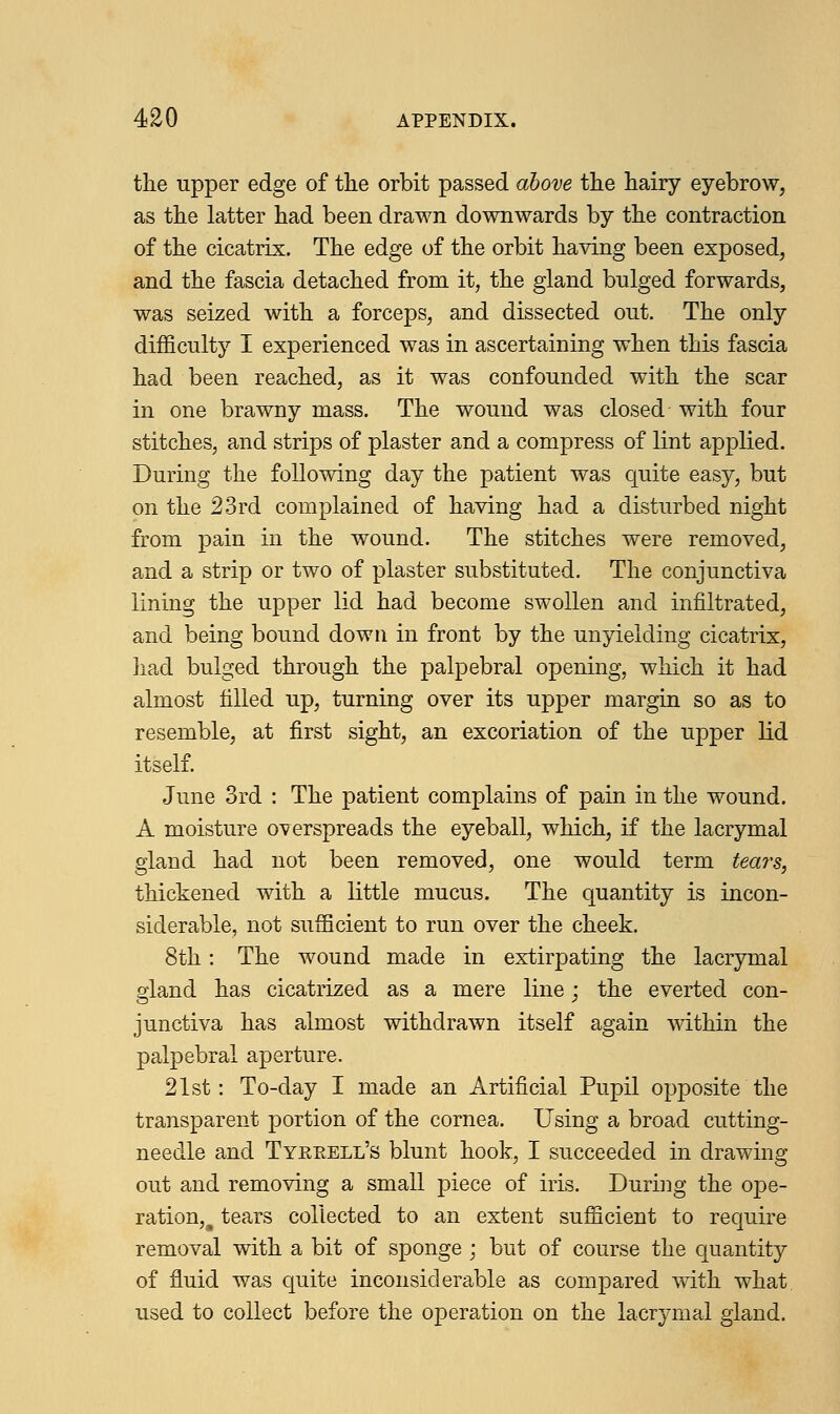 the upper edge of the orbit passed above the hairy eyebrow, as the latter had been drawn downwards by the contraction of the cicatrix. The edge of the orbit having been exposed, and the fascia detached from it, the gland bulged forwards, was seized with a forceps, and dissected out. The only difficulty I experienced was in ascertaining when this fascia had been reached, as it was confounded with the scar in one brawny mass. The wound was closed with four stitches, and strips of plaster and a compress of lint applied. During the following day the patient was quite easy, but on the 23rd complained of having had a disturbed night from pain in the wound. The stitches were removed, and a strip or two of plaster substituted. The conjunctiva lining the upper lid had become swollen and infiltrated, and being bound down in front by the unyielding cicatrix, had bulged through the palpebral opening, which it had almost filled up, turning over its upper margin so as to resemble, at first sight, an excoriation of the upper lid itself. June 3rd : The patient complains of pain in the wound. A moisture overspreads the eyeball, which, if the lacrymal gland had not been removed, one would term tears, thickened with a little mucus. The quantity is incon- siderable, not sufficient to run over the cheek. 8th: The wound made in extirpating the lacrymal gland has cicatrized as a mere line; the everted con- junctiva has almost withdrawn itself again within the palpebral aperture. 21st: To-day I made an Artificial Pupil opposite the transparent portion of the cornea. Using a broad cutting- needle and Tyerell's blunt hook, I succeeded in drawing out and removing a small piece of iris. During the ope- ration^ tears collected to an extent sufficient to require removal with a bit of sponge ; but of course the quantity of fluid was quite inconsiderable as compared with what used to collect before the operation on the lacrymal gland.