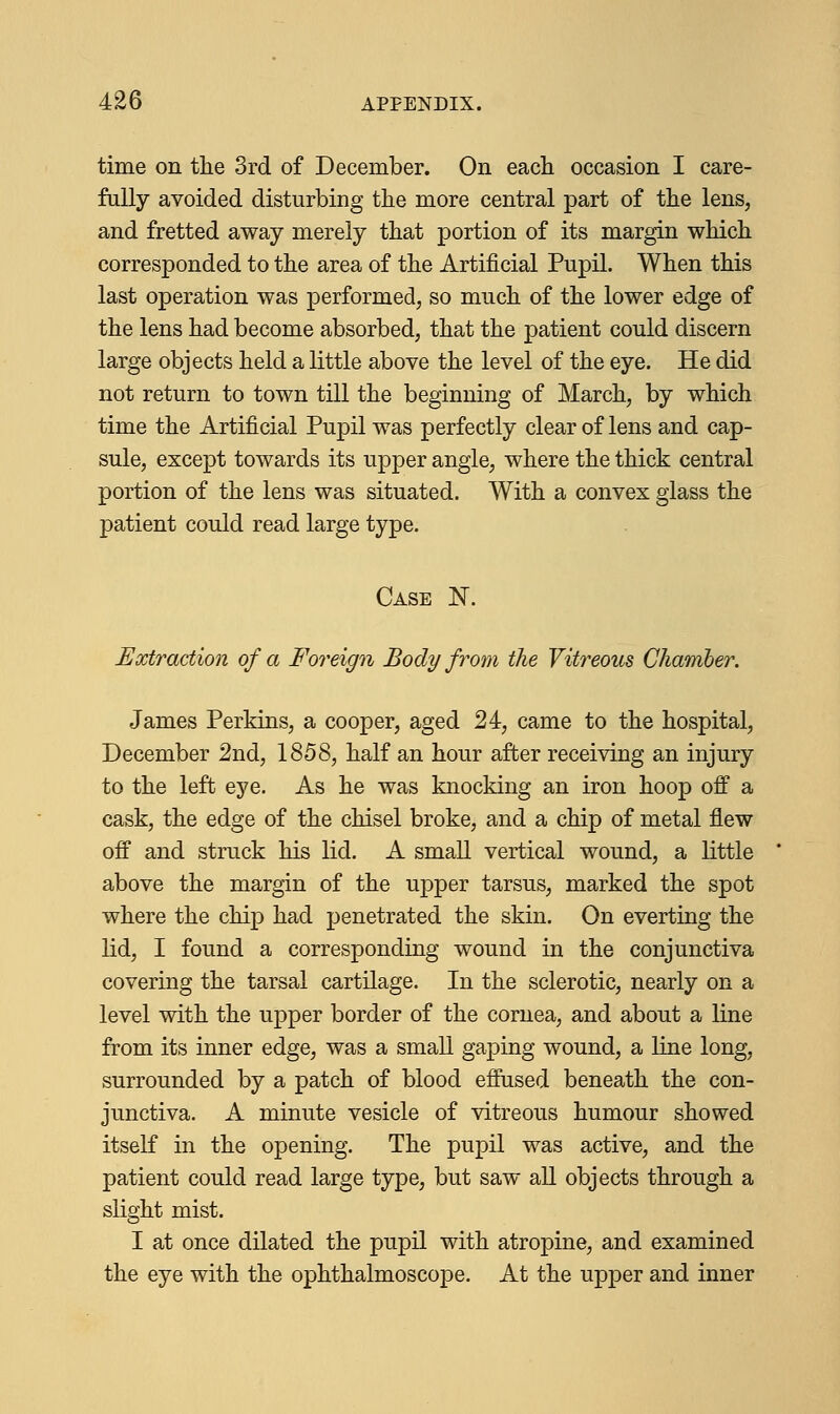 time on the 3rd of December. On each occasion I care- fully avoided disturbing the more central part of the lens, and fretted away merely that portion of its margin which corresponded to the area of the Artificial Pupil. When this last operation was performed, so much of the lower edge of the lens had become absorbed, that the patient could discern large objects held a little above the level of the eye. He did not return to town till the beginning of March, by which time the Artificial Pupil was perfectly clear of lens and cap- sule, except towards its upper angle, where the thick central portion of the lens was situated. With a convex glass the patient could read large type. Case K Extraction of a Foreign Body from the Vitreous Chamber. James Perkins, a cooper, aged 24, came to the hospital, December 2nd, 1858, half an hour after receiving an injury to the left eye. As he was knocking an iron hoop off a cask, the edge of the chisel broke, and a chip of metal flew off and struck his lid. A small vertical wound, a little above the margin of the upper tarsus, marked the spot where the chip had penetrated the skin. On everting the lid, I found a corresponding wound in the conjunctiva covering the tarsal cartilage. In the sclerotic, nearly on a level with the upper border of the cornea, and about a line from its inner edge, was a small gaping wound, a line long, surrounded by a patch of blood effused beneath the con- junctiva. A minute vesicle of vitreous humour showed itself in the opening. The pupil was active, and the patient could read large type, but saw all objects through a slight mist. I at once dilated the pupil with atropine, and examined the eye with the ophthalmoscope. At the upper and inner